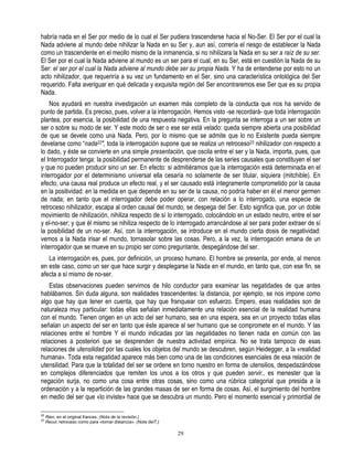 habría nada en el Ser por medio de lo cual el Ser pudiera trascenderse hacia el No-Ser. El Ser por el cual la
Nada adviene al mundo debe nihilizar la Nada en su Ser y, aun así, correría el riesgo de establecer la Nada
como un trascendente en el meollo mismo de la inmanencia, si no nihilizara la Nada en su ser a raíz de su ser.
El Ser por el cual la Nada adviene al mundo es un ser para el cual, en su Ser, está en cuestión la Nada de su
Ser: el ser por el cual la Nada adviene al mundo debe ser su propia Nada. Y ha de entenderse por esto no un
acto nihilizador, que requeriría a su vez un fundamento en el Ser, sino una característica ontológica del Ser
requerido. Falta averiguar en qué delicada y exquisita región del Ser encontraremos ese Ser que es su propia
Nada.
    Nos ayudará en nuestra investigación un examen más completo de la conducta que nos ha servido de
punto de partida. Es preciso, pues, volver a la interrogación. Hemos visto -se recordará- que toda interrogación
plantea, por esencia, la posibilidad de una respuesta negativa. En la pregunta se interroga a un ser sobre un
ser o sobre su modo de ser. Y este modo de ser o ese ser está velado: queda siempre abierta una posibilidad
de que se devele como una Nada. Pero, por lo mismo que se admite que lo no Existente pueda siempre
develarse como “nada22", toda la interrogación supone que se realiza un retroceso23 nihilizador con respecto a
lo dado, y éste se convierte en una simple presentación, que oscila entre el ser y la Nada, importa, pues, que
el Interrogador tenga: la posibilidad permanente de desprenderse de las series causales que constituyen el ser
y que no pueden producir sino un ser. En efecto: si admitiéramos que la interrogación está determinada en el
interrogador por el determinismo universal ella cesaría no solamente de ser titular, siquiera (mitchible). En
efecto, una causa real produce un efecto real, y el ser causado está íntegramente comprometido por la causa
en la positividad: en la medida en que depende en su ser de la causa, no podría haber en él el menor germen
de nada; en tanto que el interrogador debe poder operar, con relación a lo interrogado, una especie de
retroceso nihilizador, escapa al orden causal del mundo, se despega del Ser. Esto significa que, por un doble
movimiento de nihilización, nihiliza respecto de sí lo interrogado, colocándolo en un estado neutro, entre el ser
y el-no-ser; y que él mismo se nihiliza respecto de lo interrogado arrancándose al ser para poder extraer de sí
la posibilidad de un no-ser. Así, con la interrogación, se introduce en el mundo cierta dosis de negatividad:
vemos a la Nada irisar el mundo, tornasolar sobre las cosas. Pero, a la vez, la interrogación emana de un
interrogador que se mueve en su propio ser como preguntante, despegándose del ser.
   La interrogación es, pues, por definición, un proceso humano. El hombre se presenta, por ende, al menos
en este caso, como un ser que hace surgir y desplegarse la Nada en el mundo, en tanto que, con ese fin, se
afecta a sí mismo de no-ser.
    Estas observaciones pueden servirnos de hilo conductor para examinar las negatidades de que antes
hablábamos. Sin duda alguna, son realidades trascendentes: la distancia, por ejemplo, se nos impone como
algo que hay que tener en cuenta, que hay que franquear con esfuerzo. Empero, esas realidades son de
naturaleza muy particular: todas ellas señalan inmediatamente una relación esencial de la realidad humana
con el mundo. Tienen origen en un acto del ser humano, sea en una espera, sea en un proyecto todas ellas
señalan un aspecto del ser en tanto que éste aparece al ser humano que se compromete en el mundo. Y las
relaciones entre el hombre Y el mundo indicadas por las negatidades no tienen nada en común con las
relaciones a posteriori que se desprenden de nuestra actividad empírica. No se trata tampoco de esas
relaciones de utensilidad por las cuales los objetos del mundo se descubren, según Heidegger, a la «realidad
humana». Toda esta negatidad aparece más bien como una de las condiciones esenciales de esa relación de
utensilidad. Para que la totalidad del ser se ordene en torno nuestro en forma de utensilios, despedazándose
en complejos diferenciados que remiten los unos a los otros y que pueden servir., es menester que la
negación surja, no como una cosa entre otras cosas, sino como una rúbrica categorial que presida a la
ordenación y a la repartición de las grandes masas de ser en forma de cosas. Así, el surgimiento del hombre
en medio del ser que «lo inviste» hace que se descubra un mundo. Pero el momento esencial y primordial de

22
     Rien, en el original frances. (Nota de la revisión.)
23
     Recul, retroceso como para «tomar distancia». (Nota delT.)

                                                                  29
 