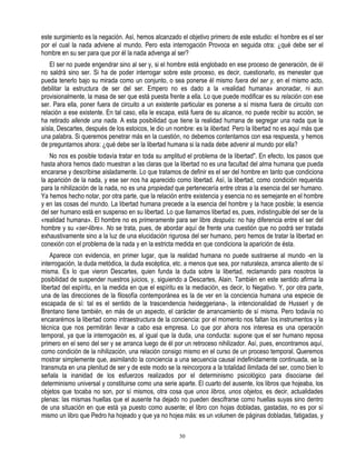 este surgimiento es la negación. Así, hemos alcanzado el objetivo primero de este estudio: el hombre es el ser
por el cual la nada adviene al mundo. Pero esta interrogación Provoca en seguida otra: ¿qué debe ser el
hombre en su ser para que por él la nada advenga al ser?
    El ser no puede engendrar sino al ser y, si el hombre está englobado en ese proceso de generación, de él
no saldrá sino ser. Si ha de poder interrogar sobre este proceso, es decir, cuestionarlo, es menester que
pueda tenerlo bajo su mirada como un conjunto, o sea ponerse él mismo fuera del ser y, en el mismo acto,
debilitar la estructura de ser del ser. Empero no es dado a la «realidad humana» anonadar, ni aun
provisionalmente, la masa de ser que está puesta frente a ella. Lo que puede modificar es su relación con ese
ser. Para ella, poner fuera de circuito a un existente particular es ponerse a sí misma fuera de circuito con
relación a ese existente. En tal caso, ella le escapa, está fuera de su alcance, no puede recibir su acción, se
ha retirado allende una nada. A esta posibilidad que tiene la realidad humana de segregar una nada que la
aísla, Descartes, después de los estoicos, le dio un nombre: es la libertad. Pero la libertad no es aquí más que
una palabra. Si queremos penetrar más en la cuestión, no debemos contentarnos con esa respuesta, y hemos
de preguntarnos ahora: ¿qué debe ser la libertad humana si la nada debe advenir al mundo por ella?
    No nos es posible todavía tratar en toda su amplitud el problema de la libertad". En efecto, los pasos que
hasta ahora hemos dado muestran a las claras que la libertad no es una facultad del alma humana que pueda
encararse y describirse aisladamente. Lo que tratamos de definir es el ser del hombre en tanto que condiciona
la aparición de la nada, y ese ser nos ha aparecido como libertad. Así, la libertad, como condición requerida
para la nihilización de la nada, no es una propiedad que pertenecería entre otras a la esencia del ser humano.
Ya hemos hecho notar, por otra parte, que la relación entre existencia y esencia no es semejante en el hombre
y en las cosas del mundo. La libertad humana precede a la esencia del hombre y la hace posible; la esencia
del ser humano está en suspenso en su libertad. Lo que llamamos libertad es, pues, indistinguible del ser de la
«realidad humana». El hombre no es primeramente para ser libre después: no hay diferencia entre el ser del
hombre y su «ser-libre». No se trata, pues, de abordar aquí de frente una cuestión que no podrá ser tratada
exhaustivamente sino a la luz de una elucidación rigurosa del ser humano, pero hemos de tratar la libertad en
conexión con el problema de la nada y en la estricta medida en que condiciona la aparición de ésta.
    Aparece con evidencia, en primer lugar, que la realidad humana no puede sustraerse al mundo -en la
interrogación, la duda metódica, la duda escéptica, etc. a menos que sea, por naturaleza, arranca aliento de sí
misma. Es lo que vieron Descartes, quien funda la duda sobre la libertad, reclamando para nosotros la
posibilidad de suspender nuestros juicios, y, siguiendo a Descartes, Alain. También en este sentido afirma la
libertad del espíritu, en la medida en que el espíritu es la mediación, es decir, lo Negativo. Y, por otra parte,
una de las direcciones de la filosofía contemporánea es la de ver en la conciencia humana una especie de
escapada de sí: tal es el sentido de la trascendencia heideggeriana-, la intencionalidad de Husserl y de
Brentano tiene también, en más de un aspecto, el carácter de arrancamiento de sí misma. Pero todavía no
encararémos la libertad como intraestructura de la conciencia: por el momento nos faltan los instrumentos y la
técnica que nos permitirán llevar a cabo esa empresa. Lo que por ahora nos interesa es una operación
temporal, ya que la interrogación es, al igual que la duda, una conducta: supone que el ser humano reposa
primero en el seno del ser y se arranca luego de él por un retroceso nihilizador. Así, pues, encontramos aquí,
como condición de la nihilización, una relación consigo mismo en el curso de un proceso temporal. Queremos
mostrar simplemente que, asimilando la conciencia a una secuencia causal indefinidamente continuada, se la
transmuta en una plenitud de ser y de este modo se la reincorpora a la totalidad ilimitada del ser, como bien lo
señala la inanidad de los esfuerzos realizados por el determinismo psicológico para disociarse del
determinismo universal y constituirse como una serie aparte. El cuarto del ausente, los libros que hojeaba, los
objetos que tocaba no son, por sí mismos, otra cosa que unos libros, unos objetos, es decir, actualidades
plenas: las mismas huellas que el ausente ha dejado no pueden descifrarse como huellas suyas sino dentro
de una situación en que está ya puesto como ausente; el libro con hojas dobladas, gastadas, no es por sí
mismo un libro que Pedro ha hojeado y que ya no hojea más: es un volumen de páginas dobladas, fatigadas, y

                                                       30
 