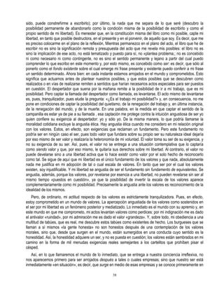 sido, puede constreñirme a escribirlo); por último, la nada que me separa de lo que seré (descubro la
posibilidad permanente de abandonarlo como la condición misma de la posibilidad de escribirlo y como el
propio sentido de mi libertad). Es menester que, en la constitución misma del libro como mi posible, capte mi
libertad, en tanto que posible destructora, en el presente y en el porvenir, de aquello que soy. Es decir, que me
es preciso colocarme en el plano de la reflexión, Mientras permanezco en el plano del acto, el libro que he de
escribir no es sino la significación remota y presupuesta del acto que me revela mis posibles: el libro no es
sino la implicación de ese acto, no está tematizado y puesto para sí, no «plantea problema,; no es concebido
ni como necesario ni como contingente, no es sino el sentido permanente y lejano a partir del cual puedo
comprender lo que escribo en este momento y, por esto mismo, es concebido como ser: es decir, que sólo al
ponerlo como el fondo existente sobre el cual emerge mi frase presente y existente puedo conferir a mi frase
un sentido determinado. Ahora bien: en cada instante estamos arrojados en el mundo y comprometidos. Esto
significa que actuamos antes de plantear nuestros posibles, y que estos posibles que se descubren como
realizados o en vías de realizarse remiten a sentidos que harían necesarios actos especiales para ser puestos
en cuestión. El despertador que suena por la mañana remite a la posibilidad de ir a mí trabajo, que es mi
posibilidad. Pero captar la llamada del despertador como llamada, es levantarse. El acto mismo de levantarse
es, pues, tranquilizador, pues elude la pregunta: «¿Es el trabajo mi posibilidad?» y, en consecuencia, no me
pone en condiciones de captar la posibilidad del quietismo, de la renegación del trabajo y, en última instancia,
de la renegación del mundo, y de la muerte. En una palabra, en la medida en que captar el sentido de la
campanilla es estar ya de pie a su llamada , esa captación me protege contra la intuición angustiosa de ser yo
quien confiere su exigencia al despertador: yo y sólo yo. De la misma manera, lo que podría llamarse la
moralidad cotidiana excluye la angustia ética. Hay angustia ética cuando me considero en mi relación original
con los valores. Estos, en efecto, son exigencias que reclaman un fundamento. Pero este fundamento no
podría ser en ningún caso el ser, pues todo valor que fundara sobre su propio ser su naturaleza ideal dejaría
por eso mismo de ser valor y realizaría la heteronomía de mi voluntad. El valor toma su ser de su exigencia, y
no su exigencia de su ser. Así, pues, el valor no se entrega a una situación contemplativa que lo captaría
como siendo valor y que, por eso mismo, le quitaría sus derechos sobre mi libertad. Al contrario, el valor no
puede develarse sino a una libertad activa que lo hace existir como valor por el solo hecho de reconocerlo
como tal. Se sigue de aquí que mi libertad es el único fundamento de los valores y que nada, absolutamente
nada me justifica en mi adopción de tal o cual escala de valores. En tanto que ser por el cual los valores
existen, soy injustificable. Y mi libertad se angustia de ser el fundamento sin fundamento de equivalentes. Se
angustia, además, porque los valores, por revelarse por esencia a una libertad, no pueden revelarse sin ser al
mismo tiempo «puestos en cuestión», ya que la posibilidad de invertir la escala de los valores aparece
complementariamente como mi posibilidad. Precisamente la angustia ante los valores es reconocimiento de la
idealidad de los mismos.
    Pero, de ordinario, mi actitud respecto de los valores es estrictamente tranquilizadora. Pues, en efecto,
estoy comprometido en un mundo de valores. La apercepción angustiada de los valores como sostenidos en
el ser por mi libertad es un fenómeno posterior y mediatizado. Lo inmediato es el mundo con su apremio y, en
este mundo en que me comprometo, mi actos levantan valores como perdices: por mi indignación me es dado
el antivalor «ruindad», por mi admiración me es dado el valor «grandeza». Y, sobre todo, mi obediencia a una
multitud de tabúes, que es real, me descubre estos tabúes como existentes de hecho. Los burgueses que se
llaman a sí mismos «la gente honesta» no son honestos después de una contemplación de los valores
morales, sino que, desde que surgen en el mundo, están sumergidos en una conducta cuyo sentido es la
honestidad. Así, la honestidad adquiere un ser, y no es puesta en cuestión; los valores están sembrados en mi
camino en la forma de mil menudas exigencias reales semejantes a los cartelitos que prohíben pisar el
césped.
   Así, en lo que llamaremos el mundo de lo inmediato, que se entrega a nuestra conciencia irreflexiva, no
nos aparecemos primero para ser arrojados después a tales o cuales empresas; sino que nuestro ser está
inmediatamente «en situación», es decir, que surge en medio de esas empresas y se conoce primeramente en

                                                       38
 