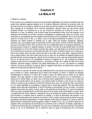Capítulo II
                                            LA MALA FE
I. Mala fe y mentira
El ser humano no es solamente el ser por el cual se develan negatidades en el mundo; es también aquel que
puede tomar actitudes negativas respecto de si. En nuestra introducción, definimos la conciencia como «un
ser para el cual en su ser está en cuestión su ser en tanto que este ser implica un ser diferente de él mismo».
Pero, después de la elucidación de la conducta interrogativa, sabemos ahora que esa fórmula puede
escribirse también: «La conciencia es un ser que incluye ser conciencia de la nada de su ser». En la
prohibición o el veto, por ejemplo, el ser humano niega una trascendencia futura. Pero esta negación no es
verificativa. Mi conciencia no se limita a encarar una negatidad; se constituye ella misma, en su carne, como
nihilización de una posibilidad que otra realidad humana proyecta como su posibilidad. Para lo cual, ella debe
surgir en el mundo como un NO, y, en efecto, como un No capta primeramente el esclavo a su amo, o el
prisionero que intenta evadirse al centinela que lo vigila. Hasta hay hombres (guardianes, vigilantes,
carceleros, etc.) cuya realidad social es únicamente la del No, que vivirán y morirán sin haber sido jamás otra
cosa que un No sobre la tierra. Otros, por llevar el No en su subjetividad misma se constituyen igualmente, en
tanto que persona humana, en negación perpetua: el sentido y la función de lo que Scheler llama «el hombre
de resentimiento» es el No. Pero existen conductas más sutiles, cuya descripción nos introduciría más hondo
en la intimidad de la conciencia: la ironía está entre ellas. En la ironía, el hombre aniquila, en la unidad de un
mismo acto, aquello mismo que pone; hace creer para no ser creído, afirma para negar y niega para afirmar;
crea un objeto positivo, pero que no tiene más ser que su nada. Así, las actitudes de negación respecto de sí
permiten formular una nueva pregunta: ¿Qué ha de ser el hombre en su ser, para que le sea posible negarse?
Pero no se trata de tomar en su universalidad la actitud de «negación de sí». Las conductas que pueden
incluirse en este rótulo son demasiado diversas, y correríamos el riesgo de no retener de ellas sino la forma
abstracta. Conviene escoger y examinar una actitud determinada que, a la vez, sea esencial a la realidad
humana y tal que la conciencia, en lugar de dirigir su negación hacia afuera, la vuelva hacia sí misma. Esta
actitud nos ha parecido que debía ser la mala fe.
    A menudo se la asimila a la mentira. Se dice indiferentemente a una persona que da pruebas de mala fe o
que se miente a sí misma. Aceptaremos que la mala fe sea mentirse a sí mismo, a condición de distinguir
inmediatamente el mentirse a sí mismo de la mentira a secas. Se admitirá que la mentira es una actitud
negativa. Pero esta negación no recae sobre la conciencia misma, no apunta sino a lo trascendente. La
esencia de la mentira implica, en efecto, que el mentiroso esté completamente al corriente de la verdad que
oculta. No se miente sobre lo que se ignora; no se miente cuando se difunde un error de que uno mismo es
víctima; no miente el que se equivoca. El ideal del mentiroso sería, pues, una conciencia cínica, que afirmara
en sí la verdad negándola en sus palabras y negando para sí misma esta negación. Pero esta doble actitud
negativa recae sobre algo trascendente: el hecho enunciado es trascendente, ya que no existe, y la primera
negación recae sobre una verdad, es decir, sobre un tipo particular de trascendencia. En cuanto a la negación
íntima que opero correlativamente a la afirmación para mí de la verdad, recae sobre palabras, es decir, sobre
un acaecimiento del mundo. Además, la disposición íntima del mentiroso es positiva, podría ser objeto de un
juicio afirmativo: el mentiroso tiene la intención de engañar y no trata de disimularse esta intención ni de
enmascarar la translucidez de la conciencia; al contrario, a ella se refiere cuando se trata de decidir conductas
secundarias; ella ejerce explícitamente un control regulador sobre todas las actitudes. En cuanto la intención
fingida de decir la verdad («No quisiera engañarle a usted, es verdad, lo juro», etc.), sin duda es objeto de una
negación íntima, pero tampoco es reconocida por el mentiroso como su intención. Es fingida, aparentada, es
la intención del personaje que él representa a los ojos de su interlocutor; pero ese personaje, precisamente
porque no es, es un trascendente. Así, la mentira no pone en juego la intraestructura de la conciencia

                                                       43
 