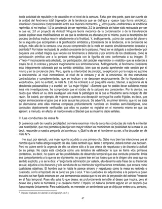 doble actividad de repulsión y de atracción en el nivel de la censura. Falta, por otra parte, para dar cuenta de
la unidad del fenómeno total (represión de la tendencia que se disfraza y «pasa» bajo forma simbólica),
establecer conexiones comprensibles entre sus diversos momentos. ¿Cómo puede «disfrazarse» la tendencia
reprimida, si no implica: 1,0 la conciencia de ser reprimida; 2,0 la conciencia de haber sido rechazada por ser
lo que es; 3,0 un proyecto de disfraz? Ninguna teoría mecánica de la condensación o de la transferencia
puede explicar esas modificaciones en las que la tendencia es afectada por sí misma, pues la descripción del
proceso de disfraz implica recurrir veladamente a la finalidad. Y, análogamente, ¿cómo dar cuenta del placer o
de la angustia que acompañan a la gratificación simbólica y Consciente de la tendencia, si la conciencia no
incluye, más allá de la censura, una oscura comprensión de la meta en cuanto simultáneamente deseada y
prohibida? Por haber rechazado la unidad consciente de lo psíquico, Freud se ve obligado a sobrentender por
doquiera una unidad mágica que vincula los fenómenos a distancia y por encima de los obstáculos, como la
participación primitiva une a la persona embrujada con la figurilla de cera conformada a su imagen. El
«Trieb»32 inconsciente está afectado, por participación, del carácter «reprimido» o «maldito» que se extiende a
través de él, lo colorea y provoca mágicamente sus simbolizaciones. Análogamente, el fenómeno consciente
está íntegramente coloreado por su sentido simbólico, bien que no pueda aprehender este sentido por sí
mismo y en la conciencia clara. Pero, aparte su interioridad de principio, la explicación por la magia no suprime
la coexistencia -al nivel inconsciente, al nivel de la censura y al de la conciencia- de dos estructuras
contradictorias y complementarias, que se implican y se destruyen recíprocamente. Se ha hipostasiado y
«cosificado», pero no evitado, la mala fe. Esto ha inclinado a un psiquiatra vienés, Steckel, a separarse de la
obediencia psicoanalítica y a escribir, en “La mujer frígida”: «Siempre que he podido llevar suficiente-mente
lejos mis investigaciones, he comprobado que el núcleo de la psicosis era consciente». Por lo demás, los
casos que refiere en su obra atestiguan una mala fe patológica de la que el freudismo sería incapaz de dar
razón. Se tratará, por ejemplo, de mujeres a quienes una decepción conyugal ha vuelto frígidas, es decir, que
logran enmascararse el goce que el acto sexual les procura. Se advertirá, en primer término, que no se trata
de disimularse ante ellas mismas complejos profundamente hundidos en tinieblas semi-fisiológicas, sino
conductas objetivamente verificables que ellas no pueden no registrar en el momento mismo en que las
ejercen: a menudo, en efecto, el marido revela a Steckel que su mujer ha dado señales.

II. Las conductas de mala fe
Si queremos salir de nuestra perplejidad, conviene examinar más de cerca las conductas de mala fe e intentar
una descripción, que nos permitirá quizá fijar con mayor nitidez las condiciones de posibilidad de la mala fe, es
decir, responder a nuestra pregunta del comienzo: «¿Qué ha de ser el hombre en su ser, si ha de poder ser de
mala fe?»
   He aquí, por ejemplo, una mujer que ha acudido a una primera cita. Sabe muy bien las intenciones que el
hombre que le habla abriga respecto de ella. Sabe también que, tarde o temprano, deberá tomar una decisión.
Pero no quiere sentir la urgencia de ello: se atiene sólo a lo que ofrece de respetuoso y de discreto la actitud
de su pareja. No capta esta conducta como una tentativa de establecer lo que se llama «los primeros
contactos», es decir, no quiere ver las posibilidades de desarrollo temporal que esa conducta presenta: limita
ese comportamiento a lo que es en el presente; no quiere leer en las frases que se le dirigen otra cosa que su
sentido explícito, y si se le dice: «Tengo tanta admiración por usted», ella desarma esta frase de su trasfondo
sexual; adjudica a los discursos y a la conducta de su interlocutor significaciones inmediatas, que encara como
cualidades objetivas. El hombre que le habla le parece sincero y respetuoso como la mesa es redonda o
cuadrada, como el tapizado de la pared es gris o azul. Y las cualidades así adjudicadas a la persona a quien
escucha se han fijado entonces en una permanencia cosista que no es sino la proyección del estricto Presente
en el flujo temporal. Pues ella sabe lo que desea: es profundamente sensible al deseo que inspira, pero el
deseo liso y llano la humillaría y le causaría horror. Empero, no hallaría encanto alguno en un respeto que
fuera respeto únicamente. Para satisfacerla, es menester un sentimiento que se dirija por entero a su persona,
32
     Impulso implicado. En alemán en el original (N. de T.)

                                                              47
 