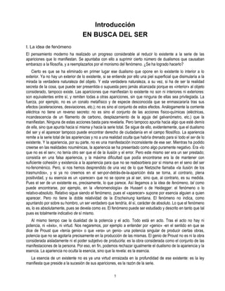 Introducción
                                    EN BUSCA DEL SER
I. La idea de fenómeno
El pensamiento moderno ha realizado un progreso considerable al reducir lo existente a la serie de las
apariciones que lo manifiestan. Se apuntaba con ello a suprimir cierto número de dualismos que causaban
embarazo a la filosofía, y a reemplazarlos por el monismo del fenómeno. ¿Se ha logrado hacerlo?
    Cierto es que se ha eliminado en primer lugar ese dualismo que opone en lo existente lo interior a lo
exterior. Ya no hay un exterior de lo existente, si se entiende por ello una piel superficial que disimularía a la
mirada la verdadera naturaleza del objeto. Y esta verdadera naturaleza, a su vez, si ha de ser la realidad
secreta de la cosa, que puede ser presentida o supuesta pero jamás alcanzada porque es «interior» al objeto
considerado, tampoco existe. Las apariciones que manifiestan lo existente no son ni interiores ni exteriores:
son equivalentes entre sí, y remiten todas a otras apariciones, sin que ninguna de ellas sea privilegiada. La
fuerza, por ejemplo, no es un conato metafísico y de especie desconocida que se enmascararía tras sus
efectos (aceleraciones, desviaciones, etc.); no es sino el conjunto de estos efectos. Análogamente la corriente
eléctrica no tiene un reverso secreto: no es sino el conjunto de las acciones físico-químicas (eléctricas,
incandescencia de un filamento de carbono, desplazamiento de la aguja del galvanómetro, etc.) que la
manifiestan. Ninguna de estas acciones basta para revelarla. Pero tampoco apunta hacia algo que esté demís
de ella, sino que apunta hacia sí misma y hacia la serie total. Se sigue de ello, evidentemente, que el dualismo
del ser y el aparecer tampoco puede encontrar derecho de ciudadanía en el campo filosófico. La apariencia
remite a la serie total de las apariencias y no a una realidad oculta que habría drenado para sí todo el ser de lo
existente. Y la apariencia, por su parte, no es una manifestación inconsistente de ese ser. Mientras ha podido
creerse en las realidades nouménicas, la apariencia se ha presentado como algo puramente negativo. Era «lo
que no es el ser»; no tenía otro ser que el de la ilusión y el error. Pero este mismo ser era un ser prestado;
consistía en una falsa apariencia, y la máxima dificultad que podía encontrarse era la de mantener con
suficiente cohesión y existencia a la apariencia para que no se reabsorbiera por sí misma en el seno del ser
no-fenoménico. Pero, si nos hemos desprendido de una vez de lo que Nietzsche llamaba «la ilusión de los
trasmundos», y si ya no creemos en el ser-por-detrás-de-la-aparición ésta se torna, al contrario, plena
positividad, y su esencia es un «parecer» que no se opone ya al ser, sino que, al contrario, es su medida.
Pues el ser de un existente es, precisamente, lo que parece. Así llegamos a la idea de fenómeno, tal como
puede encontrarse, por ejemplo, en la «fenomenología» de Husserl o de Heidegger: el fenómeno o lo
relativo-absoluto. Relativo sigue siendo el fenómeno, pues el «aparecer» supone por esencia alguien a quien
aparecer. Pero no tiene la doble relatividad de la Erscheinung kantiana. El fenómeno no indica, como
apuntando por sobre su hombro, un ser verdadero que tendría, él sí, carácter de absoluto. Lo que el fenómeno
es, lo es absolutamente, pues se devela como es. El fenómeno puede ser estudiado y descrito en tanto que tal
pues es totalmente indicativo de sí mismo.
   Al mismo tiempo cae la dualidad de la potencia y el acto. Todo está en acto. Tras el acto no hay ni
potencia, ni «éxis», ni virtud. Nos negaremos, por ejemplo a entender por «genio» -en el sentido en que se
dice de Proust que «tenía genio» o que «era» un genio- una potencia singular de producir ciertas obras,
potencia que no se agotaría precisamente en la producción de las mismas. El genio de Proust no es ni la obra
considerada aisladamente ni el poder subjetivo de producirla: es la obra considerada como el conjunto de las
manifestaciones de la persona. Por eso, en fin, podemos rechazar igualmente el dualismo de la apariencia y la
esencia. La apariencia no oculta la esencia, sino que la revela: es la esencia.
  La esencia de un existente no es ya una virtud enraizada en la profundidad de ese existente: es la ley
manifiesta que preside a la sucesión de sus apariciones, es la razón de la serie.

                                                        5
 