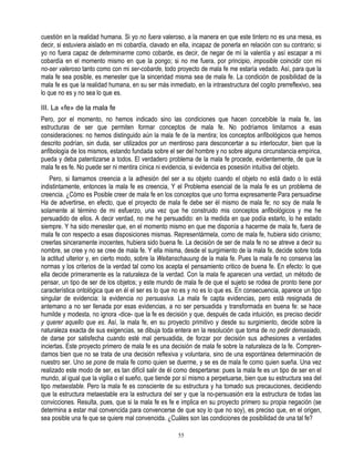 cuestión en la realidad humana. Si yo no fuera valeroso, a la manera en que este tintero no es una mesa, es
decir, si estuviera aislado en mi cobardía, clavado en ella, incapaz de ponerla en relación con su contrario; si
yo no fuera capaz de determinarme como cobarde, es decir, de negar de mí la valentía y así escapar a mi
cobardía en el momento mismo en que la pongo; si no me fuera, por principio, imposible coincidir con mi
no-ser valeroso tanto como con mi ser-cobarde, todo proyecto de mala fe me estaría vedado. Así, para que la
mala fe sea posible, es menester que la sinceridad misma sea de mala fe. La condición de posibilidad de la
mala fe es que la realidad humana, en su ser más inmediato, en la intraestructura del cogito prerreflexivo, sea
lo que no es y no sea lo que es.

III. La «fe» de la mala fe
Pero, por el momento, no hemos indicado sino las condiciones que hacen concebible la mala fe, las
estructuras de ser que permiten formar conceptos de mala fe. No podríamos limitarnos a esas
consideraciones: no hemos distinguido aún la mala fe de la mentira; los conceptos anfibológicos que hemos
descrito podrían, sin duda, ser utilizados por un mentiroso para desconcertar a su interlocutor, bien que la
anfibología de los mismos, estando fundada sobre el ser del hombre y no sobre alguna circunstancia empírica,
pueda y deba patentizarse a todos. El verdadero problema de la mala fe procede, evidentemente, de que la
mala fe es fe. No puede ser ni mentira cínica ni evidencia, si evidencia es posesión intuitiva del objeto.
    Pero, si llamamos creencia a la adhesión del ser a su objeto cuando el objeto no está dado o lo está
indistintamente, entonces la mala fe es creencia, Y el Problema esencial de la mala fe es un problema de
creencia. ¿Cómo es Posible creer de mala fe en los conceptos que uno forma expresamente Para persuadirse
Ha de advertirse, en efecto, que el proyecto de mala fe debe ser él mismo de mala fe; no soy de mala fe
solamente al término de mi esfuerzo, una vez que he construido mis conceptos anfibológicos y me he
persuadido de ellos. A decir verdad, no me he persuadido: en la medida en que podía estarlo, lo he estado
siempre. Y ha sido menester que, en el momento mismo en que me disponía a hacerme de mala fe, fuera de
mala fe con respecto a esas disposiciones mismas. Representármela, como de mala fe, hubiera sido cinismo;
creerlas sinceramente inocentes, hubiera sido buena fe. La decisión de ser de mala fe no se atreve a decir su
nombre, se cree y no se cree de mala fe. Y ella misma, desde el surgimiento de la mala fe, decide sobre toda
la actitud ulterior y, en cierto modo, sobre la Weitanschauung de la mala fe. Pues la mala fe no conserva las
normas y los criterios de la verdad tal como los acepta el pensamiento critico de buena fe. En efecto: lo que
ella decide primeramente es la naturaleza de la verdad. Con la mala fe aparecen una verdad, un método de
pensar, un tipo de ser de los objetos; y este mundo de mala fe de que el sujeto se rodea de pronto tiene por
característica ontológica que en él el ser es lo que no es y no es lo que es. En consecuencia, aparece un tipo
singular de evidencia: la evidencia no persuasiva. La mala fe capta evidencias, pero está resignada de
antemano a no ser llenada por esas evidencias, a no ser persuadida y transformada en buena fe: se hace
humilde y modesta, no ignora -dice- que la fe es decisión y que, después de cada intuición, es preciso decidir
y querer aquello que es. Así, la mala fe, en su proyecto primitivo y desde su surgimiento, decide sobre la
naturaleza exacta de sus exigencias, se dibuja toda entera en la resolución que toma de no pedir demasiado,
de darse por satisfecha cuando esté mal persuadida, de forzar por decisión sus adhesiones a verdades
inciertas. Este proyecto primero de mala fe es una decisión de mala fe sobre la naturaleza de la fe. Compren-
damos bien que no se trata de una decisión reflexiva y voluntaria, sino de una espontánea determinación de
nuestro ser. Uno se pone de mala fe como quien se duerme, y se es de mala fe como quien sueña. Una vez
realizado este modo de ser, es tan difícil salir de él como despertarse: pues la mala fe es un tipo de ser en el
mundo, al igual que la vigilia o el sueño, que tiende por sí mismo a perpetuarse, bien que su estructura sea del
tipo metaestable. Pero la mala fe es consciente de su estructura y ha tomado sus precauciones, decidiendo
que la estructura metaestable era la estructura del ser y que la no-persuasión era la estructura de todas las
convicciones. Resulta, pues, que si la mala fe es fe e implica en su proyecto primero su propia negación (se
determina a estar mal convencida para convencerse de que soy lo que no soy), es preciso que, en el origen,
sea posible una fe que se quiere mal convencida. ¿Cuáles son las condiciones de posibilidad de una tal fe?

                                                      55
 
