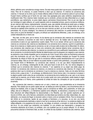 efecto, definirla como coincidencia consigo misma. De esta mesa puedo decir que es pura y simplemente esta
mesa. Pero de mi creencia, no puedo limitarme a decir que es creencia: mi creencia es conciencia (de)
creencia. A menudo se ha dicho que la mirada reflexiva altera el hecho de conciencia sobre el cual se dirige.
Husserl mismo confiesa que el hecho de «ser vista» trae aparejada para cada «erlebnis» [experiencia] una
modificación total. Pero creemos haber mostrado que la condición, primera de toda reflexividad es un cogito
prerreflexivo, que ciertamente, no pone objeto alguno; permanece intraconciencial. Pero no por eso deja de
ser homólogo al cogito reflexivo, en cuanto aparece como la necesidad primera, para la conciencia irreflexiva,
de ser vista por ella misma; originariamente, comporta, pues, ese carácter dirimente de existir para un testigo,
bien que este testigo para el cual la conciencia existe sea ella misma. Así, por el simple hecho de que mi
creencia es captada como creencia, ya no es mas que creencia; es decir, ya no es más creencia: es creencia
perturbada. Así, el juicio ontológico: «la creencia es conciencia (de) creencia» no puede tomarse en ningún
caso como un juicio de identidad: el sujeto y el atributo son radicalmente diferentes, y esto, sin embargo, en la
unidad indisoluble de un mismo ser.
    Muy bien, se dirá; pero, por lo menos, ha de decirse que la conciencia (de) creencia es conciencia (de)
creencia. Volvemos a encontrar en este nivel la identidad del en-sí. Se trataba sólo de elegir de modo
conveniente el plano en que captaríamos nuestro objeto. Pero no es verdad: afirmar que la conciencia (de)
creencia es conciencia (de) creencia es desolidarizar a la conciencia de la creencia, suprimir el paréntesis y
hacer de la creencia un objeto para la conciencia; es dar un brusco salto al plano de la reflexividad, En efecto,
una conciencia (de) creencia que no fuera sino conciencia (de) creencia debería tomar conciencia (de) sí
misma como conciencia (de) creencia. La creencia se convertiría en pura cualificación trascendente y no tética
de la conciencia; la conciencia tendría libertad de determinarse como le pluguiera con respecto a esa creencia;
se parecería a esa mirada impasible que la conciencia de Víctor Cousin lanza sobre los fenómenos psíquicos
para irlos iluminando uno por uno. Pero el análisis de la duda metódica intentado por Husserl ha puesto
claramente de relieve el hecho de que sólo la conciencia reflexiva puede desolidarizarse de lo que pone la
conciencia refleja. Sólo en el nivel reflexivo se puede intentar un poner entre paréntesis, y se puede rehusar lo
que Husserl llama el Mit-Machen. La conciencia (de) creencia, a la vez que altera irreparablemente la
creencia, es, sin embargo, indistinguible de ella; está para hacer el acto de fe. Así, nos vemos obligados a
confesar que la conciencia (de) creencia es creencia. Y así captamos en su origen ese doble juego de
remisión: la conciencia (de) creencia es creencia y la creencia es conciencia (de) creencia. En ningún caso
podemos decir que la conciencia es conciencia ni que la creencia es creencia. Cada uno de estos términos
remite al otro y pasa al otro, Y, sin embargo, es diferente de él. Como hemos visto, ni la creencia ni el placer n
la alegría pueden existir antes de ser conscientes; la conciencia les da la medida de su ser; pero no es menos
verdad que la creencia, por el hecho mismo de no poder existir sino como perturbada, existe desde el origen
como hurtándose a sí misma, como quebrando la unidad de todos los conceptos en que se pueda querer
encerrarla.
    Así, conciencia (de) creencia y creencia son un solo y mismo ser, cuya característica es la inmanencia
absoluta. Pero desde que se quiere captar ese ser, se desliza por entre los dedos y nos encontramos ante un
esbozo de dualidad, ante un juego de reflejos, pues la conciencia es reflejo, pero justamente, en tanto que
reflejo, ella es lo reflejante; y, si intentamos captarla como reflejante, se desvanece y recaemos en el reflejo.
Esta estructura del reflejo-reflejante ha desconcertado a los filósofos, que han querido explicarla por un
recurso al infinito, sea, como Spinoza, postulando una idea-ideae que reclama una idea- ideae-ideae, etc., sea
definiendo, a la manera de Hegel, la reversión sobre sí mismo como el verdadero infinito. Pero la introducción
del infinito en la conciencia, aparte de que congela al fenómeno y lo oscurece, no es sino una teoría
explicativa expresamente destinada a reducir el ser de la conciencia al ser del en-sí. La existencia objetiva del
reflejo-reflejante, si la aceptamos tal como se da, nos obliga, al contrario, a concebir un modo de ser diferente
del en-sí: no una unidad que contendría una dualidad, no una síntesis que trascendería y recogería los
momentos abstractos de la tesis y la antítesis, sino una dualidad que es su propia reflexión. Si, en efecto,
procuramos alcanzar el fenómeno total, es decir, la unidad de esa dualidad o conciencia (de) creencia, aquél

                                                       59
 