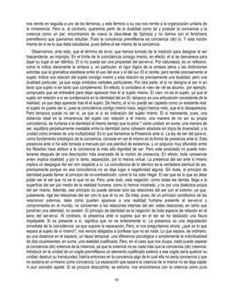 nos remite en seguida a uno de los términos, y este término a su vez nos remite a la organización unitaria de
la inmanencia. Pero si, al contrario, queremos partir de la dualidad como tal y postular la conciencia y la
creencia como un par, encontramos de nuevo la idea-ideae de Spinoza y no damos con el fenómeno
prerreflexivo que queríamos estudiar. Pues la conciencia prerreflexiva es conciencia (de) sí. Y esta noción
misma de sí es lo que debe estudiarse, pues define el ser mismo de la conciencia.
    Observamos, ante todo, que el término de en-sí, que hemos tomado de la tradición para designar al ser
trascendente, es impropio. En el límite de la coincidencia consigo mismo, en efecto, el sí se desvanece para
dejar su lugar al ser idéntico. El sí no puede ser una propiedad del ser-en-sí. Por naturaleza, es un reflexivo,
como lo indica claramente la sintaxis y, en particular, el rigor lógico de la sintaxis latina y las distinciones
estrictas que la gramática establece entre el uso del eius y el del sui. El sí remite, pero remite precisamente al
sujeto. Indica una relación del sujeto consigo mismo y esta relación es precisamente una dualidad, pero una
dualidad particular, ya que exige símbolos verbales particulares. Por otra parte, el sí no designa al ser ni en
tanto que sujeto ni en tanto que complemento. En efecto, si considero el «se» de «él se aburre», por ejemplo,
compruebo que se entreabre para dejar aparecer tras él al sujeto mismo. El «se» no es el sujeto, ya que el
sujeto sin relación a sí se condensaría en la identidad del en-Sí; tampoco es una articulación consistente de la
realidad, ya que deja aparecer tras él el sujeto. De hecho, el sí no puede ser captado como un existente real:
el sujeto no puede ser sí, pues la coincidencia contigo mismo hace, según hemos visto, que el sí desaparezca.
Pero tampoco puede no ser sí, ya que el sí es indicación del sujeto mismo. El sí representa, pues, una
distancia ideal en la inmanencia del sujeto con relación a él mismo; una manera de no ser su propia
coincidencia, de hurtarse a la identidad al mismo tiempo que la pone * como unidad; en suma, una manera de
ser, equilibrio perpetuamente inestable entre la identidad como cohesión absoluta sin traza de diversidad, y la
unidad como síntesis de una multiplicidad. Es lo que llamamos la Presencia ante sí. La ley de ser del para-sí,
como fundamento ontológico de la conciencia, consiste en ser él mismo en la forma de presencia ante sí. Esta
presencia ante sí ha sido tomada a menudo por una plenitud de existencia, y un prejuicio muy difundido entre
los filósofos hace atribuir a la conciencia la más alta dignidad de ser. Pero este postulado no puede man-
tenerse después de una descripción más avanzada de la noción de presencia. En efecto, toda «presencia
ante» implica dualidad, y por lo tanto, separación, por lo menos virtual. La presencia del ser ante sí mismo
implica un despegue del ser con respecto a sí. La coincidencia de lo idéntico es la verdadera plenitud de ser,
precisamente porque en esa coincidencia no se deja lugar a negatividad alguna. Sin duda, el principio de
identidad puede llamar al principio de no-contradicción, como lo ha visto Hegel. El ser que es lo que es debe
poder ser el ser que no es lo que no es. Pero, ante todo, esta negación, como todas las demás, llega a la
superficie del ser por medio de la realidad humana, como lo hemos mostrado, y no por una dialéctica propia
del ser mismo. Además, ese principio no puede denotar sino las relaciones del ser con el exterior, ya que,
justamente, rige las relaciones del ser con lo que él no es. Se trata, pues, de un principio constitutivo de las
relaciones externas, tales como pueden aparecer a una realidad humana presente al ser-en-sí y
comprometida en el mundo; no conciernen a las relaciones internas del ser; estas relaciones, en tanto que
pondrían una alteridad, no existen. El principio de identidad es la negación de toda especie de relación en el
seno del ser-en-sí. Al contrario, la presencia ante sí supone que en el ser se ha deslizado una fisura
impalpable. Si es presente a sí, significa que no es enteramente sí. La presencia es una degradación
inmediata de la coincidencia, ya que supone la separación. Pero, si nos preguntamos ahora: ¿qué es lo que
separa al sujeto de sí mismo?, nos vemos obligados a confesar que no es nada. Lo que separa, de ordinario,
es una distancia en el espacio, un lapso temporal, una diferencia psicológica o simplemente la individualidad
de dos co-presentes; en suma, una realidad cualificada. Pero, en el caso que nos ocupa, nada puede separar
la conciencia (de) creencia de la creencia, ya que la creencia no es nada más que la conciencia (de) creencia.
Introducir en la unidad de un cogito prerreflexivo un elemento cualificado exterior a ese cogito sería quebrar su
unidad, destruir su translucidez; habría entonces en la conciencia algo de lo cual ella no sería conciencia y que
no existiría en sí-mismo como conciencia. La separación que separa la creencia de sí misma no se deja captar
ni aun concebir aparte. Si se procura descubrirla, se esfuma: nos encontramos con la creencia como pura

                                                       60
 