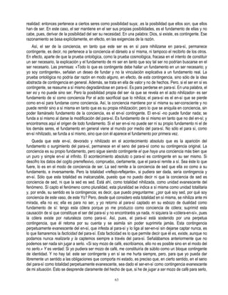 realidad: entonces pertenece a ciertos seres como posibilidad suya; .es la posibilidad que ellos son, que ellos
han de ser. En este caso, el ser mantiene en el ser sus propias posibilidades, es el fundamento de ellas y no
cabe, pues, derivar de la posibilidad del ser su necesidad. En una palabra: Dios, si existe, es contingente. Ese
razonamiento se basa explícitamente, en efecto, en las exigencias de la razón.
   Así, el ser de la conciencia, en tanto que este ser es en sí para nihilizarse en para-sí, permanece
contingente, es decir, no pertenece a la conciencia el dárselo a sí misma, ni tampoco el recibirlo de los otros.
En efecto, aparte de que la prueba ontológica, como la prueba cosmológica, fracasa en el intento de constituir
un ser necesario, la explicación y el fundamento de mi ser en tanto que soy tal ser no podrían buscarse en el
ser necesario. Las premisas: «Todo lo que es contingente debe hallar un fundamento en un ser necesario; y
yo soy contingente», señalan un deseo de fundar y no la vinculación explicativa a un fundamento real. La
prueba ontológica no podría dar razón en modo alguno, en efecto, de esta contingencia, sino sólo de la idea
abstracta de contingencia en general. Además, se trata en ella de valor y no de hechos. Pero, si el ser en sí es
contingente, se reasume a sí mismo degradándose en para-sí. Es para perderse en para-sí. En una palabra, el
ser es y no puede sino ser. Pero la posibilidad propia del ser -la que se revela en el acto nihilizador- es ser
fundamento de sí como conciencia Por el acto sacrificial que lo nihiliza; el para-sí es el en-sí que se pierde
como en-sí para fundarse como conciencia. Así, la conciencia mantiene por sí misma su ser-consciente y no
puede remitir sino a sí misma en tanto que es su propia nihilización; pero lo que se aniquila en conciencia, sin
poder llamárselo fundamento de la conciencia, es el en-sí contingente. El en-sí -no puede fundar nada; se
funda a sí mismo al darse la modificación del para-sí. Es fundamento de sí mismo en tanto que no del en-sí; y
encontramos aquí el origen de todo fundamento. Si el ser en-si no puede ser ni su propio fundamento ni el de
los demás seres, el fundamento en general viene al mundo por medio del para-sí. No sólo el para sí, como
en-sí nihilizado, se funda a sí mismo, sino que con él aparece el fundamento por primera vez.
    Queda que este en-sí, devorado y nihilizado en el acontecimiento absoluto que es la aparición del
fundamento o surgimiento del para-sí, permanece en el seno del para-sí como su contingencia original. La
conciencia es su propio fundamento, pero sigue siendo contingente el que haya una conciencia más bien que
un puro y simple en-sí al infinito. El acontecimiento absoluto o para-sí es contingente en su ser mismo. Si
descifro los datos del cogito prerreflexivo, compruebo, ciertamente, que el para-sí remite a sí. Sea éste lo que
fuere, lo es en el modo de conciencia de ser. La sed remite a la conciencia de sed que ella es como a su
fundamento, e inversamente. Pero la totalidad «reflejo-reflejante», si pudiera ser dada, sería contingencia y
en-sí. Sólo que esta totalidad es inalcanzable, puesto que no puedo decir ni que la conciencia de sed es
conciencia de sed, ni que la sed es sed. Está ahí, como totalidad nihilizada, como unidad evanescente del
fenómeno. Sí capto el fenómeno como pluralidad, esta pluralidad se indica a sí misma como unidad totalitaria
y, por ende, su sentido es la contingencia; es decir, que puedo preguntarme: ¿por qué soy sed, por qué soy
conciencia de este vaso, de este Yo? Pero, desde qué considero esta totalidad en sí misma, se nihiliza ante mi
mirada, ella no es; ella es para no ser, y yo retorno al para-sí captado en su esbozo de dualidad como
fundamento de sí: tengo esta cólera porque yo me produzco como conciencia de cólera; suprimid esta
causación de sí que constituye el ser del para-sí y no encontraréis ya nada, ni siquiera la «cólera-en-sí», pues
la cólera existe por naturaleza como para-sí. Así, pues, el para-sí está sostenido por una perpetua
contingencia, que él retoma por su cuenta y se asimila sin poder suprimirla jamás. Esta contingencia
perpetuamente evanescente del en-sí, que infesta al para-sí y lo liga al ser-en-sí sin dejarse captar nunca, es
lo que llamaremos la facticidad del para-sí. Esta facticidad es lo que permite decir que él es, existe, aunque no
podamos nunca realizarla y la captemos siempre a través del para-sí. Señalábamos anteriormente que no
podemos ser nada sin jugar a serlo. «Si soy mozo de café, escribíamos, ello no es posible sino en el modo del
no serlo.» Y es verdad: Si yo pudiera ser mozo de café, me constituiría de súbito como un bloque contingente
de identidad. Y no hay tal: este ser contingente y en sí se me hurta siempre, pero, para que yo pueda dar
libremente un sentido a las obligaciones que comporta mi estado, es preciso que, en cierto sentido, en el seno
del para-sí como totalidad perpetuamente evanescente, sea dado el ser-en-sí como contingencia evanescente
de mi situación. Esto se desprende claramente del hecho de que, si he de jugar a ser mozo de café para serlo,

                                                       63
 