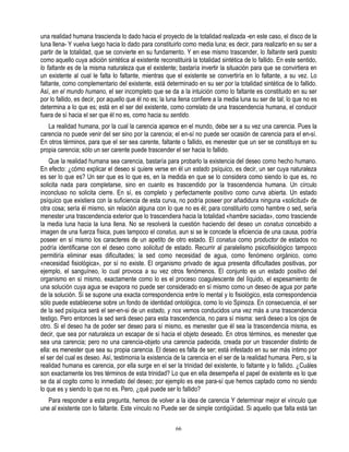 una realidad humana trascienda lo dado hacia el proyecto de la totalidad realizada -en este caso, el disco de la
luna llena- Y vuelva luego hacia lo dado para constituirlo como media luna; es decir, para realizarlo en su ser a
partir de la totalidad, que se convierte en su fundamento. Y en ese mismo trascender, lo faltante será puesto
como aquello cuya adición sintética al existente reconstituirá la totalidad sintética de lo fallido. En este sentido,
lo faltante es de la misma naturaleza que el existente; bastaría invertir la situación para que se convirtiera en
un existente al cual le falta lo faltante, mientras que el existente se convertiría en lo faltante, a su vez. Lo
faltante, como complementario del existente, está determinado en su ser por la totalidad sintética de lo fallido.
Así, en el mundo humano, el ser incompleto que se da a la intuición como lo faltante es constituido en su ser
por lo fallido, es decir, por aquello que él no es; la luna llena confiere a la media luna su ser de tal; lo que no es
determina a lo que es; está en el ser del existente, como correlato de una trascendencia humana, el conducir
fuera de sí hacia el ser que él no es, como hacia su sentido.
   La realidad humana, por la cual la carencia aparece en el mundo, debe ser a su vez una carencia. Pues la
carencia no puede venir del ser sino por la carencia; el en-sí no puede ser ocasión de carencia para el en-sí.
En otros términos, para que el ser sea carente, faltante o fallido, es menester que un ser se constituya en su
propia carencia; sólo un ser carente puede trascender el ser hacia lo fallido.
    Que la realidad humana sea carencia, bastaría para probarlo la existencia del deseo como hecho humano.
En efecto: ¿cómo explicar el deseo si quiere verse en él un estado psíquico, es decir, un ser cuya naturaleza
es ser lo que es? Un ser que es lo que es, en la medida en que se lo considera como siendo lo que es, no
solicita nada para completarse, sino en cuanto es trascendido por la trascendencia humana. Un círculo
inconcluso no solicita cierre. En sí, es completo y perfectamente positivo como curva abierta. Un estado
psíquico que existiera con la suficiencia de esta curva, no podría poseer por añadidura ninguna «solicitud» de
otra cosa; sería él mismo, sin relación alguna con lo que no es él; para constituirlo como hambre o sed, sería
menester una trascendencia exterior que lo trascendiera hacia la totalidad «hambre saciada», como trasciende
la media luna hacia la luna llena. No se resolverá la cuestión haciendo del deseo un conatus concebido a
imagen de una fuerza física, pues tampoco el conatus, aun si se le concede la eficiencia de una causa, podría
poseer en sí mismo los caracteres de un apetito de otro estado. El conatus como productor de estados no
podría identificarse con el deseo como solicitud de estado. Recurrir al paralelismo psicofisiológico tampoco
permitiría eliminar esas dificultades; la sed como necesidad de agua, como fenómeno orgánico, como
«necesidad fisiológica», por sí no existe. El organismo privado de agua presenta dificultades positivas, por
ejemplo, el sanguíneo, lo cual provoca a su vez otros fenómenos. El conjunto es un estado positivo del
organismo en sí mismo, exactamente como lo es el proceso coagulescente del líquido, el espesamiento de
una solución cuya agua se evapora no puede ser considerado en sí mismo como un deseo de agua por parte
de la solución. Si se supone una exacta correspondencia entre lo mental y lo fisiológico, esta correspondencia
sólo puede establecerse sobre un fondo de identidad ontológica, como lo vio Spinoza. En consecuencia, el ser
de la sed psíquica será el ser-en-si de un estado, y nos vemos conducidos una vez más a una trascendencia
testigo. Pero entonces la sed será deseo para esta trascendencia, no para sí misma: será deseo a los ojos de
otro. Si el deseo ha de poder ser deseo para sí mismo, es menester que él sea la trascendencia misma, es
decir, que sea por naturaleza un escapar de sí hacia el objeto deseado. En otros términos, es menester que
sea una carencia; pero no una carencia-objeto una carencia padecida, creada por un trascender distinto de
ella: es menester que sea su propia carencia. El deseo es falta de ser; está infestado en su ser más íntimo por
el ser del cual es deseo. Así, testimonia la existencia de la carencia en el ser de la realidad humana. Pero, si la
realidad humana es carencia, por ella surge en el ser la trinidad del existente, lo faltante y lo fallido. ¿Cuáles
son exactamente los tres términos de esta trinidad? Lo que en ella desempeña el papel de existente es lo que
se da al cogito como lo inmediato del deseo; por ejemplo es ese para-sí que hemos captado como no siendo
lo que es y siendo lo que no es. Pero, ¿qué puede ser lo fallido?
   Para responder a esta pregunta, hemos de volver a la idea de carencia Y determinar mejor el vínculo que
une al existente con lo faltante. Este vínculo no Puede ser de simple contigüidad. Si aquello que falta está tan

                                                         66
 