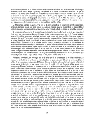 profundamente presente, en su ausencia misma, en el meollo del existente, ello se debe a que el existente y lo
faltante son a un mismo tiempo captados y trascendidos en la unidad de una misma totalidad, y lo que se
constituye a sí mismo como carencia sólo puede hacerlo trascendiéndose sobre una totalidad. Así, la carencia
es aparición a una forma mayor disgregada. Por lo demás, poco importa que esta totalidad haya sido
originariamente dada y esté disgregada actualmente «a la Venus de Milo le faltan los brazos... » o que no
haya sido jamás realizada aún («le falta coraje». Lo que importa es sólo que lo faltante y el existente se dan o
son captados como debiendo anonadarse en la unidad de la totalidad fallida.
   Lo faltante falta siempre a... para... Y lo que se da en la unidad de un surgimiento primitivo es el para,
concebido como no siendo aún o no siendo ya, ausencia hacia la cual se trasciende o es trascendido el
existente truncado, que se constituye por eso mismo como truncado. ¿Cuál es el para de la realidad humana?
    El para-sí, como fundamento de sí, es el surgimiento de la negación, Se funda en tanto que niega de sí
cierto ser o una manera de ser. Lo que él niega o nihiliza es, como sabemos, el ser-en-sí. Pero no cualquier
ser en-sí: la realidad humana es, ante todo, su propia nada. Lo que ella niega o nihiliza de sí como para-sí no
puede ser sino el sí. Y, como está constituida en su sentido por esta nihilización y esta presencia en sí misma
de lo que ella nihiliza, a título de nihilizado, el sentido de la realidad humana está constituido por el sí como
ser-en-sí fallido. En tanto que, en su relación primitiva consigo, la realidad humana no es lo que ella es, su
relación consigo no es primitiva y no puede tomar su sentido sino de una relación primera que es la relación
nula o identidad. Lo que permite captar el para-sí como no siendo lo que es, es el sí que sería lo que es; la
relación negada en la definición del para-sí -la que, como tal, ha de ser puesta primero- es una relación del
para-sí consigo mismo en el modo de la identidad dada como perpetuamente ausente. El sentido de esa sutil
perturbación por la cual la sed se escapa y no es ya sed, en tanto que es conciencia de sed, es una sed que
sería sed y que la infesta. Lo que falta al para-sí es el sí, o el sí-mismo como en-sí.
     No debería confundirse, sin embargo, este en-sí fallido con el de la facticidad. El en-sí de la facticidad, al
fracasar en su tentativa de fundarse, se ha reabsorbido en pura presencia del para-sí al mundo. El en-sí
fallido, al contrario, es pura ausencia. El fracaso del acto fundante, además, ha hecho surgir del en-sí el
para-sí como fundamento de su propia nada. Pero el sentido del acto fundante fallido queda como
trascendente. El para-sí en su ser es fracaso, porque no es fundamento sino de sí-mismo en tanto que nada.
A decir verdad, este fracaso es su ser mismo, pero no tiene sentido a menos que se capte a sí mismo como
fracaso en presencia del ser que es su fracaso: es decir, del ser que sería fundamento de su ser y no ya sólo
fundamento de su nada; esto es, que sería su propio fundamento en tanto que coincidencia consigo mismo.
Por naturaleza, el cogito remite a aquello que le falta y a lo por él fallido, ya que es cogito infestado por el ser,
como bien lo vio Descartes; y tal es el origen de la trascendencia: la realidad humana es su propio trascender
hacia aquello de que es carencia; se trasciende hacia el ser particular que ella sería si fuera lo que es. La
realidad humana no es algo que existiría primero para estar falta posteriormente de esto o de aquello: existe
primeramente como carencia, y en vinculación sintética inmediata con lo que le falta. Así, el acontecimiento
puro por el cual la realidad humana surge como presencia al mundo es captación de ella por Sí misma como
su propia carencia. La realidad humana se capta en su venida a la existencia como ser incompleto. Se capta
como siendo, tanto que no es, en presencia de la totalidad singular de la que es carencia, que ella es en la
forma de no serlo y que es lo que es. La realidad humana es perpetuo trascender hacia una coincidencia
consigo misma que no se da jamás. Si el cogito tiende hacia el ser, ello se debe a que por su propio
surgimiento se trasciende hacia el ser, cualificándose en su ser como el ser al cual falta la coincidencia
consigo mismo para ser lo que es. El cogito está indisolublemente ligado al ser-en-sí, no como un
pensamiento a su objeto -lo cual relativizaría el en-sí-, sino como una carencia a aquello que define su
carencia. En este sentido, la segunda prueba cartesiana es rigurosa: el ser imperfecto se trasciende hacía el
ser perfecto; el ser que no es fundamento sino de su nada se trasciende hacia el ser que es fundamento de su
ser. Pero el ser hacia el cual la realidad humana se trasciende no es un Dios trascendente: está en su propio
meollo y no es sino ella misma como totalidad.

                                                         67
 