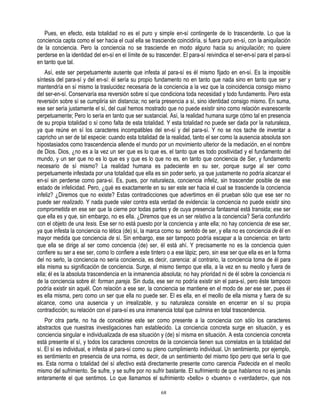 Pues, en efecto, esta totalidad no es el puro y simple en-sí contingente de lo trascendente. Lo que la
conciencia capta como el ser hacia el cual ella se trasciende coincidiría, si fuera puro en-sí, con la aniquilación
de la conciencia. Pero la conciencia no se trasciende en modo alguno hacia su aniquilación; no quiere
perderse en la identidad del en-sí en el límite de su trascender. El para-sí reivindica el ser-en-sí para el para-sí
en tanto que tal.
    Así, este ser perpetuamente ausente que infesta al para-sí es él mismo fijado en en-sí. Es la imposible
síntesis del para-sí y del en-sí: él sería su propio fundamento no en tanto que nada sino en tanto que ser y
mantendría en sí mismo la traslucidez necesaria de la conciencia a la vez que la coincidencia consigo mismo
del ser-en-sí. Conservaría esa reversión sobre sí que condiciona toda necesidad y todo fundamento. Pero esta
reversión sobre sí se cumpliría sin distancia; no sería presencia a sí, sino identidad consigo mismo. En suma,
ese ser sería justamente el sí, del cual hemos mostrado que no puede existir sino como relación evanescente
perpetuamente; Pero lo sería en tanto que ser sustancial. Así, la realidad humana surge cómo tal en presencia
de su propia totalidad o sí como falta de esta totalidad. Y esta totalidad no puede ser dada por la naturaleza,
ya que reúne en sí los caracteres incompatibles del en-sí y del para-sí. Y no se nos tache de inventar a
capricho un ser de tal especie: cuando esta totalidad de la realidad, tanto el ser como la ausencia absoluta son
hipostasiados como trascendencia allende el mundo por un movimiento ulterior de la mediación, en el nombre
de Dios. Dios, ¿no es a la vez un ser que es lo que es, el tanto que es todo positividad y el fundamento del
mundo, y un ser que no es lo que es y que es lo que no es, en tanto que conciencia de Ser, y fundamento
necesario de sí mismo? La realidad humana es padeciente en su ser, porque surge al ser como
perpetuamente infestada por una totalidad que ella es sin poder serlo, ya que justamente no podría alcanzar el
en-sí sin perderse como para-sí. Es, pues, por naturaleza, conciencia infeliz, sin trascender posible de ese
estado de infelicidad. Pero, ¿qué es exactamente en su ser este ser hacia el cual se trasciende la conciencia
infeliz? ¿Diremos que no existe? Estas contradicciones que advertimos en él prueban sólo que ese ser no
puede ser realizado. Y nada puede valer contra esta verdad de evidencia: la conciencia no puede existir sino
comprometida en ese ser que la cierne por todas partes y de cuya presencia fantasmal está transida; ese ser
que ella es y que, sin embargo, no es ella. ¿Diremos que es un ser relativo a la conciencia? Sería confundirlo
con el objeto de una tesis. Ese ser no está puesto por la conciencia y ante ella; no hay conciencia de ese ser,
ya que infesta la conciencia no tética (de) sí, la marca como su sentido de ser, y ella no es conciencia de él en
mayor medida que conciencia de sí. Sin embargo, ese ser tampoco podría escapar a la conciencia: en tanto
que ella se dirige al ser como conciencia (de) ser, él está ahí. Y precisamente no es la conciencia quien
confiere su ser a ese ser, como lo confiere a este tintero o a ese lápiz; pero, sin ese ser que ella es en la forma
del no serlo, la conciencia no sería conciencia, es decir, carencia: al contrario, la conciencia toma de él para
ella misma su significación de conciencia. Surge, al mismo tiempo que ella, a la vez en su meollo y fuera de
ella; él es la absoluta trascendencia en la inmanencia absoluta; no hay prioridad ni de él sobre la conciencia ni
de la conciencia sobre él: forman pareja. Sin duda, ese ser no podría existir sin el para-sí, pero éste tampoco
podría existir sin aquél. Con relación a ese ser, la conciencia se mantiene en el modo de ser ese ser, pues él
es ella misma, pero como un ser que ella no puede ser. El es ella, en el meollo de ella misma y fuera de su
alcance, como una ausencia y un irrealizable, y su naturaleza consiste en encerrar en sí su propia
contradicción; su relación con el para-sí es una inmanencia total que culmina en total trascendencia.
    Por otra parte, no ha de concebirse este ser como presente a la conciencia con sólo los caracteres
abstractos que nuestras investigaciones han establecido. La conciencia concreta surge en situación, y es
conciencia singular e individualizada de esa situación y (de) sí misma en situación. A esta conciencia concreta
está presente el sí, y todos los caracteres concretos de la conciencia tienen sus correlatos en la totalidad del
sí. El sí es individual, e infesta al para-sí como su pleno cumplimiento individual. Un sentimiento, por ejemplo,
es sentimiento en presencia de una norma, es decir, de un sentimiento del mismo tipo pero que sería lo que
es. Esta norma o totalidad del sí afectivo está directamente presente como carencia Padecida en el meollo
mismo del sufrimiento. Se sufre, y se sufre por no sufrir bastante. El sufrimiento de que hablamos no es jamás
enteramente el que sentimos. Lo que llamamos el sufrimiento «bello» o «bueno» o «verdadero», que nos

                                                        68
 