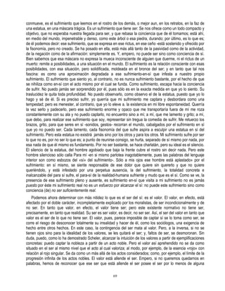 conmueve, es el sufrimiento que leemos en el rostro de los demás, o mejor aun, en los retratos, en la faz de
una estatua, en una máscara trágica. Es un sufrimiento que tiene ser. Se nos ofrece como un todo compacto y
objetivo, que no esperaba nuestra llegada para ser, y que rebasa la conciencia que de él tomamos; está ahí,
en medio del mundo, impenetrable y denso, como este árbol o esa piedra, durando; por último, es lo que es;
de él podemos decir: ese sufrimiento, que se expresa en ese rictus, en ese ceño -está sostenido y ofrecido por
la fisonomía, pero no creado. Se ha posado en ella, está más allá tanto de la pasividad como de la actividad,
de la negación como de la afirmación: simplemente es. Y, empero, no puede ser sino como conciencia de sí.
Bien sabemos que esa máscara no expresa la mueca inconsciente de alguien que duerme, ni el rictus de un
muerto: remite a posibilidades, a una situación en el mundo. El sufrimiento es la relación consciente con esas
posibilidades, con esa situación, pero solidificada, moldeada en el bronce del ser; y en tanto que tal nos
fascina: es como una aproximación degradada a ese sufrimiento-en-sí que infesta a nuestro propio
sufrimiento. El sufrimiento que siento yo, al contrario, no es nunca sufrimiento bastante, por el hecho de que
se nihiliza como en-sí con el acto mismo por el cual se funda. Como sufrimiento, escapa hacia la conciencia
de sufrir. No puedo jamás ser sorprendido por él, pues sólo es en la exacta medida en que yo lo siento. Su
traslucidez le quita toda profundidad. No puedo observarlo, como observo el de la estatua, puesto que yo lo
hago y sé de él. Si es preciso sufrir, yo querría que mi sufrimiento me captara y desbordara como una
tempestad; pero es menester, al contrario, que yo lo eleve a. la existencia en mi libre espontaneidad. Querría
la vez serlo y padecerlo, pero ese sufrimiento enorme y opaco que me transportaría fuera de mí me roza
constantemente con su ala y no puedo captarlo, no encuentro sino a mí; a mí, que me lamento y grito; a mí,
que debo, para realizar ese sufrimiento que soy, representar sin tregua la comedia de sufrir. Me retuerzo los
brazos, grito, para que seres en sí -sonidos, gestos- recorran el mundo, cabalgados por el sufrimiento en sí
que yo no puedo ser. Cada lamento, cada fisonomía del que sufre aspira a esculpir una estatua en sí del
sufrimiento. Pero esta estatua no existirá jamás sino por los otros y para los otros. Mi sufrimiento sufre por ser
lo que no es, por no ser lo que es; a punto de reunirse consigo, se hurta, separado de sí mismo por nada, por
esa nada de que él mismo es fundamento. Por no ser bastante, se hace charlatán, pero su ideal es el silencio.
El silencio de la estatua, del hombre agobiado que baja la frente cubre el rostro sin decir nada. Pero este
hombre silencioso sólo calla Para mí -en si mismo parlotea inagotablemente, pues las palabras del lenguaje
interior son como esbozos del «sí» del sufrimiento-. Sólo a mis ojos ese hombre está aplastado» por el
sufrimiento: en sí mismo, se siente responsable de ese dolor que quiere sin quererlo y que no quiere
queriéndolo, y está infestado por una perpetua ausencia, la del sufrimiento, la totalidad concreta e
inalcanzable del para sí sufre, el para-sí de la realidad-humana sufriente y mudo que es el sí. Como se ve, la
presencia de ese sufrimiento pleno y ausente, es sufrimiento en-sí que visita a mi sufrimiento no es jamás
puesto por éste mi sufrimiento real no es un esfuerzo por alcanzar el sí: no puede este sufrimiento sino como
conciencia (de) no ser suficientemente real.
    Podemos ahora determinar con más nitidez lo que es el ser del sí: es el valor. El valor, en efecto, está
afectado por el doble carácter, incompletamente explicado por los moralistas, de ser incondicionalmente y de
no ser. En tanto que valor, en efecto, el valor tiene ser; pero este existente normativo no tiene ser,
precisamente, en tanto que realidad. Su ser es ser valor, es decir, no ser ser. Así, el ser del valor en tanto que
valor es el ser de lo que no tiene ser. El valor, pues, parece imposible de captar sí se lo toma como ser, se
corre el riesgo de desconocer totalmente su irrealidad y hacer de él, como los sociólogos, una exigencia de
hecho entre otros hechos. En este caso, la contingencia del ser mata al valor. Pero, a la inversa, si no se
tienen ojos sino para la idealidad de los valores, se les quitará el ser; y, faltos de ser, se desmoronan. Sin
duda, puedo, como lo ha demostrado Scheler, alcanzar la intuición de los valores a partir de ejemplificaciones
concretas: puedo captar la nobleza a partir de un acto noble. Pero el valor así aprehendido no se da como
situado en el ser al mismo nivel que el acto al cual valoriza; al modo, por ejemplo, de la esencia «rojo» con
relación al rojo singular. Se da como un más allá de los actos considerados; como, por ejemplo, el límite de la
progresión infinita de los actos nobles. El valor está allende el ser. Empero, si no queremos quedarnos en
palabras, hemos de reconocer que ese ser que está allende el ser posee el ser por lo menos de alguna

                                                       69
 