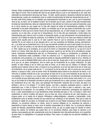 manera. Estas consideraciones bastan para hacernos admitir que la realidad humana es aquello por lo cual el
valor llega al mundo. Pero el sentido del valor es ser aquello hacia lo cual un ser trasciende su ser, todo acto
valorizado es arrancamiento del propio ser hacia... El valor, siendo siempre y doquiera el allende de todas las
trascendencias, puede ser considerado como la unidad incondicionada de todas las trascendencias de ser. Y
de este modo forma pareja con la realidad que originariamente trasciende su ser y por la cual el trascender
viene al ser, es decir, con la realidad humana. Se ve también que el valor, siendo el más allá incondicionado
de todas las trascendencias, debe ser originariamente el más allá del ser mismo que opera el trascender, pues
es la única manera en que puede ser el más allá original de todas las trascendencias posibles, Si todo
trascender ha de poder trascenderse, en efecto, es menester que el ser que opera el trascender sea a priori
trascendido en tanto que es la fuente misma de las trascendencias, así, el valor tomado en su origen, o valor
supremo, es el más allá y el para de la trascendencia. Es el más allá que trasciende y funda todas mis
trascendencias pero hacia el cual no puedo yo trascender jamás, ya que precisamente mis trascendencias lo
suponen. Es lo fallido de todas las carencias, no lo faltante. El valor es lo si en tanto que infesta el meollo del
para-si como aquello para lo cual es. El valor supremo hacia el cual la conciencia se trasciende a cada
instante Por su ser mismo es el ser absoluto del sí, con sus caracteres de identidad, pureza, permanencia,
etc., y en tanto que es fundamento de sí. Es lo que nos permite concebir por qué el valor puede a la vez ser y
no ser. Es como el sentido y el más allá de todo trascender, es como el en-sí ausente que infesta al ser para
sí. Pero, desde que se lo considera, se ve que es él mismo un trascender ese ser-en sí, ya que se lo da él
mismo a sí mismo. Está más allá de su propio ser porque, siendo su ser del tipo de la coincidencia consigo
mismo, trasciende inmediatamente este ser, su Permanencia, su Pureza su consistencia, su identidad, su
silencio, reclamando estas cualidades a título de presencia a-sí. Y, recíprocamente, si se comienza por
considerarlo como presencia, a-sí, esta presencia queda en seguida solidificada la fijada en en-sí. Además, el
valor es en su ser la totalidad fallida hacia cual un ser se hace ser. Surge para un ser no en tanto que este ser
es lo que es, en plena contingencia, sino en tanto que es fundamento de su propia nihilización. En este
sentido, el valor infesta al ser en tanto que éste se funda, no en tanto que es: infesta a la libertad. Esto
significa que la relación entre el valor y el para-sí es muy particular: es el ser que éste ha de ser en tanto que
es fundamento, de su propia nada de ser. Y, si el para-sí ha de ser este ser, ello no ocurre por una coerción
externa, ni porque el valor, como el primer motor de Aristóteles ejerza sobre él una atracción de hecho, ni en
virtud de un carácter recibido de su ser; sino porque se hace ser en su ser como habiendo de ser ese ser. En
una palabra, el sí, el para-sí y su mutua relación se mantienen en los límites de una libertad incondicionada
-en el sentido de que nada hace existir el valor, sino esa libertad que al mismo tiempo hace existir a mí- y a la
vez en los límites de la facticidad concreta en tanto que fundamento de su nada concreta, el para-sí no puede
ser fundamento de su ser. Hay, pues, que participar del trascender, haciendo del sí la tesis, del para sí la
antítesis y del en sí la síntesis; Y, al mismo tiempo, una libre y absoluta necesidad para-sí o valoral -Al
observarse que, si bien al Para-sí le falta el En-sí, al En-sí no le falta el para sí esencial y hay, pues,
reciprocidad en la oposición. En una palabra, el Para-sí permanece inesencial y contingente con respecto al
En-sí, y esta inesencialidad es lo que llamábamos antes facticidad del para sí. Así, la síntesis o Valor sería
ciertamente un retorno no-tético del para-sí, que se hace ser como conciencia de ser; está doquiera y en
ninguna parte, en el meollo de la relación nihilizadora «reflejo-reflejante», presente e inalcanzable, vivido
simplemente como el sentido concreto de esa carencia que constituye mi ser presente. Para que el valor se
convierta en objeto de una tesis, es menester que el para-sí al cual infesta comparezca ante la mirada de la
reflexión, La conciencia reflexiva, en efecto, pone la vivencia reflejada en su naturaleza de carencia y
desentraña al mismo tiempo el valor como el sentido inalcanzable de lo fallido. Así, la conciencia reflexiva
puede ser llamada, propiamente hablando, conciencia moral, ya que no puede surgir sin develar al mismo
tiempo los valores. Es evidente que quedo libre, en mi conciencia reflexiva, para dirigir mi atención a los
valores o para pasarlos por alto, exactamente como de mí depende mirar más particularmente, en la superficie
de esta mesa, mi estilográfica o mi paquete de tabaco. Pero, sean o no objeto de una atención detallada, los
valores son.


                                                        70
 
