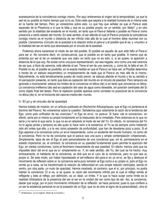 evanescencia de la coincidencia consigo mismo. Por aquí entrevemos el origen de la temporalidad, ya que la
sed es su posible al mismo tiempo que no lo es, Esta nada que separa a la realidad humana de sí misma está
en la fuente del tiempo. Pero ya volveremos sobre esto. Lo que hay que señalar es que el Para-sí está
separado de la Presencia a sí que le falta y que es su posible propio, en un sentido, por Nada", y en otro
sentido por la totalidad del existente en el mundo, en tanto que el Para-sí faltante o posible es Para-sí como
presencia a cierto estado del mundo. En este sentido, el ser allende el cual el Para-sí proyecta la coincidencia
consigo mismo es el mundo o distancia de ser infinita más allá de la cual el hombre debe reunirse con su
posible. Llamaremos «Circuito de la ipseidad a la relación entre el para-sí y el posible que él es; y «mundo» a
la totalidad del ser en tanto que atravesada por el circuito de la ipseidad.
    Podemos ahora esclarecer el modo de ser del posible. El posible es aquello de que está falto el Para-sí
para ser sí. No conviene decir, en consecuencia, que el posible es en tanto que posible. A menos que se
entienda por ser el de un existente que «es siab» en tanto que no es sido, o, si se quiere, la aparición a
distancia de lo que soy. No existe como una pura representación, así sea negada, sino como una real carencia
de ser que, a título de carencia, está allende el ser. Tiene el ser de una carencia, y, como tal, le falta el ser, El
Posible no es; el posible se posibilita, en la exacta medida en que el Para-sí se hace ser; el Posible determina
a través de un esbozo esquemático un emplazamiento de nada que el Para-sí es más allá de sí mismo.
Naturalmente, no está temáticamente puesto de modo previo: se esboza allende el mundo y da su sentido a
mi percepción presente, en tanto que ésta es captación del mundo en el circuito de ipseidad. Pero tampoco es
ignorado o inconsciente: esboza los límites de la conciencia no tética (de) sí en tanto que conciencia no tética.
La conciencia irreflexiva (de) sed es captación del vaso de agua como deseable, sin posición centrípeta del Sí
como objeto final del deseo. Pero la repleción posible aparece como correlato no posicional de la conciencia
no tética (de) sí, en el horizonte del vaso-en-medio-del- mundo.

V. El yo y el circuito de la ipseidad
Hemos tratado de mostrar, en un artículo publicado en Recherche fhilosophiques, que el Ego no pertenecía al
dominio del Para-sí. No volveremos sobre la cuestión. Señalemos aquí solamente la razón de la tendencia del
Ego: como polo unificador de las vivencias,37 el Ego es en-sí, no para-sí. Si fuera «de la conciencia», en
efecto, sería por sí mismo su propio fundamento en la traslucidez de lo inmediato. Pero entonces es lo que no
sería y no sería lo que sería, lo que no es en absoluto el modo de ser del Yo. En efecto, mi conciencia del Yo
no lo agota jamás y tampoco es ella quien lo hace venir a la existencia: el Yo se da siempre como habiendo
sido ahí antes que ella, y a la vez como poseedor de profundidad, que han de develarse poco a poco. Si el
Ego aparece a la conciencia como un en-sí trascendente, como un existente del mundo humano, no como de
la conciencia. Pero no ha de concluirse que el para-si sea una pura y simple contemplación «impersonal».
Simplemente, lejos de ser el Ego el polo personalizante de una conciencia que, sin él, permanecería en el
estadio impersonal, es, al contrario, la conciencia en su ipseidad fundamental quien permite la aparición del
Ego, en ciertas condiciones, como el fenómeno trascendente de esa ipseidad. En efecto: hemos visto que es
imposible decir del en-sí que es sí: simplemente es. Y, en este sentido, del Yo, del cual se ha hecho, muy
erróneamente, el habitante de la conciencia, se dirá que es el «yo» de la conciencia, pero no que sea su
propio sí. De este modo, por haber hipostasiado el ser-reflexivo del para-sí en un en-si, se fija y destruye el
movimiento de reflexión sobre sí: la conciencia sería pura remisión al Ego como a su propio sí, pero el Ego no
remite ya a nada; se ha transformado la relación de reflexividad en una simple relación centrípeta, siendo el
centro, por otra parte, un nudo de opacidad. Hemos mostrado, al contrario, que el sí, por principio, no podía
habitar la conciencia. El si es, si se quiere, la razón del movimiento infinito por el cual el reflejo remite al
reflejante y éste al reflejo; por definición, es un ideal, un límite. Y lo que lo hace surgir como límite es la
realidad nihilizadora de la presencia del ser al ser en la unidad del ser como tipo de ser. Así, la conciencia,
desde que surge, por el puro movimiento nihilizador de la reflexión, se hace personal, pues lo que confiere a
un ser la existencia personal no es la posesión de un Ego -que no es sino el signo de la personalidad-, sino el
37
     «Erlebnisse», en el original. (Nota de ía revisión.)

                                                            75
 