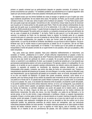 primero un pasado universal que se particularizaría después en pasados concretos. Al contrario, lo que
primero encontramos son pasados. Y el verdadero problema -que abordaremos en el capítulo siguiente- será
captar por qué proceso pueden unirse esos pasados individuales para formar el pasado.
   Se objetará acaso que nos hemos facilitado las cosas al escoger un ejemplo en que el sujeto que «era»
sigue existiendo actualmente. Se nos citarán otros casos. Por ejemplo, de Pedro, que ha muerto, puedo decir:
«amaba la música». En este caso, tanto el sujeto como el atributo son pasados. Y no hay Pedro actual a partir
del cual pueda surgir ese ser-pasado. Convenimos en ello. Convenimos incluso hasta el punto de reconocer
que el gusto por la música jamás ha sido pasado para Pedro. Pedro ha sido siempre contemporáneo de ese
gusto que era gusto suyo; su personalidad viva no le ha sobrevivido, ni él a ella. En consecuencia, aquí lo
pasado es Pedro-amante-de-la-música. Y puedo formular la pregunta que formulaba poco ha: ¿de quién es el
Pasado este Pedro-pasado? No podría serlo con relación a un presente universal que fuera pura afirmación de
ser; es, pues, el pasado de mi actualidad. Y, de hecho, Pedro ha sido para-mí y yo he sido para-él. Como
veremos, la existencia de Pedro me ha alcanzado hasta la médula; ha formado parte de un presente
«en-el-mundo para mí y para-otro» que era mi presente en vida de Pedro; un presente que yo he sido. Así, los
objetos concretos desaparecidos son pasados en tanto que forman parte del pasado concreto de un
superviviente. «Lo que hay de terrible en la Muerte -dice Malraux- es que trueca la vida en Destino». Ha de en-
tenderse aquí que la muerte reduce el para-sí-para-otro al estado de sin mi para-otro. Del ser de Pedro
muerto, yo soy, hoy, el único responsable, en mi libertad. Y los muertos que no han podido ser salvados y
transportados a bordo del pasado concreto de un superviviente no son pasados, sitio que sus pasados y ellos
están aniquilados.
    Hay, pues, seres que «tienen» pasados. Hace poco citábanlos indiferentemente un instrumento, una
sociedad, un hombre. ¿Estábamos en lo cierto? ¿Puede atribuirse originariamente un pasado a todos los
existentes finitos, o sólo a ciertas categorías de ellos? Podremos determinarlo más fácilmente si examinamos
más de cerca esa noción tan particular de «tener» un pasado. No se puede «tener» un pasado como se
«tiene» un automóvil o una caballeriza. Es decir, que el pasado no podría ser poseído por un ser presente que
permaneciera estrictamente exterior a él como yo permanezco, Por ejemplo, exterior a mi estilográfica. En una
palabra, en el sentido en que la posesión expresa ordinariamente una relación externa del poseedor con lo
poseído, la expresión de posesión es insuficiente: las relaciones externas disimularían un abismo
infranqueable entre pasado y presente, que serían dos datos de hecho sin comunicación real. Tampoco la
interpenetración absoluta del presente por el pasado, tal como Bergson, la concibe, resuelve la dificultad, pues
esa interpenetración, que es organización del pasado con el presente, viene, en el fondo, del pasado mismo Y
no es sino una relación de habitación. El pasado bien puede concebirse, entonces, como siendo en el
presente, pero nos hemos privado de los medios de presentar esta inmanencia de otro modo que como la de
una piedra en el fondo del río. El pasado bien puede infestar al presente, pero no puede serlo; es el presente
el que es su pasado. Así, pues, si se estudian las relaciones entre el pasado y el presente a partir del pasado,
no se podrán establecer nunca entre ambos relaciones internas. Un en-sí, por consiguiente, cuyo presente es
lo que es, no podría «tener» pasado. Los ejemplos citados por Chevallier en apoyo de su tesis, en particular
los hechos de histéresis, no permiten establecer una acción del pasado de la materia sobre su estado
presente. No hay, en efecto, ninguno de ellos que no pueda interpretarse por los medios ordinarios del
determinismo mecanicista. De estos dos clavos, nos dice Chevallier, uno acaba de ser fabricado y no ha
servido jamás; el otro ha sido torcido y luego enderezado a martillazos: ofrecen un aspecto rigurosamente
semejante. Empero, al primer golpe el primero se clavará derecho en la pared, mientras el segundo volverá a
torcerse: acción del pasado. A nuestro modo de ver, es preciso ser un poco de mala fe para ver en ello la
acción del pasado; esta explicación ininteligible del ser que es densidad es fácil de sustituir por la única
explicación posible: las apariencias exteriores de ambos clavos son semejantes, pero sus estructuras
moleculares presentes difieren de modo sensible. Y el estado molecular presente es en cada instante el efecto
riguroso del estado molecular anterior, lo que no significa en modo alguno, para el científico, que haya
«tránsito» de un instante al otro con permanencia del pasado, sino sólo Conexión irreversible entre los

                                                      80
 