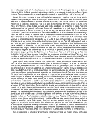 les es a la vez presente a todos. Así, lo que se llama ordinariamente Presente, para los en-sí se distingue
netamente del ser de éstos, aunque no sea nada más: es sólo su co-presencia en tanto que un Para- sí les es
presente. Sabemos ahora quién es presente y a qué es presente el presente. Pero, ¿qué es la presencia?
    Hemos visto que no podría ser la pura coexistencia de dos existentes, concebida como una simple relación
de exterioridad, pues exigiría un tercer término para establecer dicha coexistencia. Este tercer término existe
en el caso de la coexistencia de las cosas en medio del mundo: es el Para-sí quien establece esa coexistencia
haciéndose co-presente a todas ellas. Pero en el caso de la Presencia del Para-sí al ser-en-sí, no podría
haber tercer término. Ningún testigo, así fuera Dios, podría establecer esa presencia; el propio Para-sí no
podría conocerla si esa presencia no fuera ya. Empero, ella no podría ser en el modo del en-sí. Esto significa
que originariamente el Para-sí es presencia al ser en tanto que es en sí mismo SU Propio testigo de
coexistencia. ¿Cómo hemos de entenderlo? Sabido es que el Para-sí es el ser que existe en forma de testigo
de su ser. Pero el Para-sí, es presente al ser si está intencionalmente dirigido fuera de sí hacia ese ser. Y
debe adherirse al ser lo más estrechamente que sea posible sin identificación. Esta adherencia, como
veremos en el capítulo próximo, es realista, por el hecho de que el Para-sí nace a sí en una conexión
originaria con el ser: es en si mismo testigo de sí como no siendo ese ser. Y por ello es fuera de sí, hacia el
ser y en el ser, como no siendo este ser. Es lo que podíamos deducir, por otra parte, de la significación misma
de la Presencia: la Presencia a un ser implica que se está en conexión con este ser por un nexo de
interioridad; si no, ninguna conexión del Presente con el ser sería posible; pero ese nexo de interioridad es un
nexo negativo: niega del ser presente que sea el ser al cual es presente. Si no, el nexo de interioridad se
desvanecería en pura y simple identificación. Así, la Presencia del Para-sí al ser implica que el Para-sí es
testigo de sí en presencia del ser como no siendo el ser; la presencia al ser es presencia del Para-sí en tanto
que éste no es. Pues la negación no recae sobre una diferencia de manera de ser que distinguirla al Para-sí
del ser, sino sobre una diferencia de ser. Es lo que se expresa brevemente diciendo que el Presente no es.
    ¿Qué significa este no-ser del Presente y del Para-sí? Para captarlo, es menester volver al Para-sí, a su
modo de existir, y esbozar brevemente una descripción de su relación ontológica con el ser. Del Para-sí en
tanto que tal, jamás podría decirse «es», en el sentido en que se dice, por ejemplo: «es la una de la tarde», o
sea en el sentido de la total adecuación del ser consigo mismo que pone y suprime el sí y da las apariencias
de la Pasividad. Pues el Para-sí tiene la existencia de una apariencia acoplada con el testigo de un reflejo que
remite a un reflejante, sin que haya objeto alguno del que el reflejo sea reflejo. El Para-sí no tiene ser porque
SU ser es siempre a distancia: allá en el reflejante, si uno considera la apariencia, que no es apariencia o
reflejo sino para el reflejante; allá en el reflejo, si uno considera el reflejante, que en sí no es más que pura
función de reflejar ese reflejo. Pero, además, en sí mismo, el Para-sí no es el ser, pues éI se hace ser
explícitamente para-sí como no siendo el ser. El Para-sí es conciencia de... como negación íntima de...La
estructura de base de la intencionalídad y de la ipseidad es la negación, como relación interna entre el Para-sí
y la cosa; el Para-sí se constituye fuera, a partir de la cosa, como negación de esta cosa; así, su primera
relación con el ser en sí es negación; él «es» en el modo del Para-sí, o sea como existente disperso en tanto
que se revela a sí mismo como no siendo el ser. Escapa doblemente al ser por disgregación íntima y negación
expresa. Y el presente es precisamente esta negación del ser, esa evasión del ser en tanto que el ser es ahí
como aquello de lo cual se evade. El Para-sí es presente al ser en forma de huida; el presente es una huida
perpetua frente al ser. Así, hemos determinado el sentido primero del Presente: el Presente no es; el instante
presente emana de una concepción realizante y cosista del Para-sí; esta concepción es la que conduce a
denotar al para-sí por medio de lo que es y de aquello a que es presente, por ejemplo, por medio de esta
aguja sobre el cuadrante. En este sentido, sería absurdo decir que es la una de la tarde para el Para-sí; pero
el Para-sí puede ser presente a una aguja que señala la una. Lo que falsamente se llama el Presente es el ser
al cual el presente es presencia. Es imposible captar el Presente en forma de instante, pues el instante sería el
momento en que el Presente es, ahora bien, el presente no es, sino que se presentifica en forma de huida.
   Pero el presente no es sólo no-ser presentificante del Para-sí; en tanto que Para-sí, tiene su ser fuera de

                                                       86
 