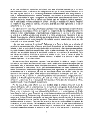 de una cosa. Introducir esta opacidad en la conciencia sería llevar al infinito el inventario que la conciencia
puede hacer de sí misma, convertirla en una cosa y rechazar el cogito. El primer paso de una filosofía ha de
ser, pues, expulsar las cosas de la conciencia y restablecer la verdadera relación entre ésta y el mundo, a
saber, la conciencia como conciencia posicional del mundo. Toda conciencia es posicional en cuanto que se
trasciende para alcanzar un objeto, y se agota en esa posición misma: todo cuanto hay de intención en mi
conciencia actual está dirigido hacia el exterior, hacia la mesa; todas mis actividades judicativas o prácticas,
toda mi afectividad del momento, se trascienden, apuntan a la mesa y en ella se absorben. No toda conciencia
es conocimiento (hay conciencias afectivas, por ejemplo), pero toda conciencia cognoscente no puede ser
conocimiento sino de su objeto.
   Con todo, la condición necesaria y suficiente para que una conciencia cognoscente sea conocimiento de su
objeto es que sea conciencia de sí misma como siendo ese conocimiento. Es una condición necesaria: si mi
conciencia no fuera conciencia de ser conciencia de mesa, sería conciencia de esa mesa sin tener conciencia
de serlo, o, si se prefiere, una conciencia ignorante de sí misma, una conciencia inconsciente, lo que es
absurdo. Es una condición suficiente: basta con que tenga yo conciencia de tener conciencia de esta mesa
para que tenga efectivamente conciencia de ella. Esto no basta, por cierto, para permitirme afirmar que esta
mesa existe en si, pero sí que existe Para mí.
    ¿Qué será esta conciencia de conciencia? Padecemos a tal Punto la ilusión de la primacía del
conocimiento, que estamos prontos a hacer de la conciencia de conciencia una idea ideae a la manera de
Spinoza, es decir, un conocimiento de conocimiento. Alain, para expresar la evidencia de que «saber es tener
conciencia de saber», la tradujo en estos términos: «saber es saber que se sabe». Así habremos definido la
reflexión o sea la conciencia posicional de la conciencia o, mejor aún, el conocimiento de la conciencia. Sería
una conciencia completa y dirigida hacía algo que no es ella, es decir, hacia la conciencia refleja. Se
trascendería, pues; y, como la conciencia posicional del mundo, se agotaría en el apuntar a su objeto. Sólo
que este objeto sería a su vez una conciencia.
    No parece que podamos aceptar esta interpretación de la conciencia de conciencia. La reducción de la
conciencia al conocimiento, en efecto, implica introducir en la conciencia la dualidad sujeto-objeto, típica del
conocimiento. Pero, si aceptamos la ley del par cognoscente-conocido, será necesario un tercer término para
que el cognoscente se torne conocido a su vez, y nos encontraremos frente a este dilema: o detenernos en un
término cualquiera de la serie conocido-cognoscente conocido por el cognoscente, etc., y entonces la totalidad
del fenómeno cae en lo desconocido, es decir, nos tropezamos siempre, como término último, con una
reflexión no consciente de sí, o bien, afirmar la necesidad de una regresión al infinito (idea ideae ideae.... etc.),
lo que es absurdo. Así, la necesidad de fundar ontológicamente el conocimiento traería consigo una nueva ne-
cesidad: la de fundarlo epistemológicamente. ¿No será que no hay que introducir la ley del par en la
conciencia? La conciencia de sí no es dualidad. Tiene que ser, si hemos de evitar la regresión al infinito,
relación inmediata y no cognitiva de ella consigo misma.
    Por otra parte, la conciencia reflexiva pone como su objeto propio la conciencia refleja: en el acto de
reflexión, emito juicios sobre la conciencia refleja (me avergüenzo o me enorgullezco de ella, la acepto o la
rechazo, etc.). Pero mi conciencia inmediata de percibir no me permite ni juzgar, ni querer, ni avergonzarme.
Ella no conoce mi percepción; no la pone: todo cuanto hay de intención en mi conciencia actual está dirigido
hacia el exterior, hacia el mundo. En cambio, esa conciencia espontánea de mi percepción es constitutiva de
mi conciencia perceptiva. En otros términos, toda conciencia posicional de objeto es a la vez conciencia no
posicional de sí misma. Si cuento los cigarrillos que hay en esta cigarrera, tengo la impresión de descubrir una
propiedad objetiva del grupo de cigarrillos: son aloce. Esta propiedad aparece a mi conciencia como una
propiedad existente en el mundo. Puedo muy bien no tener en absoluto conciencia posicional de contarlos. No
me «conozco en cuanto contante». La prueba está en que los niños capaces de hacer espontáneamente una
suma no pueden explicar luego cómo se las han arreglado: los tests con que Piaget lo ha demostrado
constituyen una excelente refutación de la fórmula de Alain: «saber es saber que se sabe». Y. sin embargo, en

                                                         9
 
