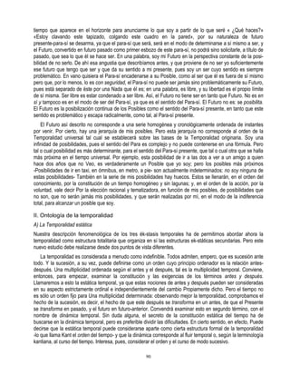 tiempo que aparece en el horizonte para anunciarme lo que soy a partir de lo que seré « ¿Qué haces?»
«Estoy clavando este tapizado, colgando este cuadro en la pared», por su naturaleza de futuro
presente-para-sí se desarma, ya que el para-sí que será, será en el modo de determinarse a sí mismo a ser, y
el Futuro, convertido en futuro pasado como primer esbozo de este para-sí, no podrá sino solicitarle, a título de
pasado, que sea lo que él se hace ser. En una palabra, soy mi Futuro en la perspectiva constante de la posi-
bilidad de no serlo. De ahí esa angustia que describíamos antes, y que proviene de no ser yo suficientemente
ese futuro que tengo que ser y que da su sentido a mi presente, pues soy un ser cuyo sentido es siempre
problemático. En vano quisiera el Para-sí encadenarse a su Posible, como al ser que él es fuera de sí mismo
pero que, por lo menos, lo es con seguridad, el Para-sí no puede ser jamás sino problemáticamente su Futuro,
pues está separado de éste por una Nada que él es; en una palabra, es libre, y su libertad es el propio límite
de sí misma. Ser libre es estar condenado a ser libre. Así, el Futuro no tiene ser en tanto que Futuro. No es en
sí y tampoco es en el modo de ser del Para-sí, ya que es el sentido del Para-sí. El Futuro no es: se posibilita.
El Futuro es la posibilización continua de los Posibles como el sentido del Para-sí presente, en tanto que este
sentido es problemático y escapa radicalmente, como tal, al Para-sí presente.
    El Futuro así descrito no corresponde a una serie homogénea y cronológicamente ordenada de instantes
por venir. Por cierto, hay una jerarquía de mis posibles. Pero esta jerarquía no corresponde al orden de la
Temporalidad universal tal cual se establecerá sobre las bases de la Temporalidad originaria. Soy una
infinidad de posibilidades, pues el sentido del Para es complejo y no puede contenerse en una fórmula. Pero
tal o cual posibilidad es más determinante, para el sentido del Para-sí presente, que tal o cual otra que se halla
más próxima en el tiempo universal. Por ejemplo, esta posibilidad de ir a las dos a ver a un amigo a quien
hace dos años que no Veo, es verdaderamente un Posible que yo soy; pero los posibles más próximos
-Posibilidades de ir en taxi, en ómnibus, en metro, a pie- son actualmente indeterminados: no soy ninguna de
estas posibilidades- También en la serie de mis posibilidades hay huecos. Estos se llenarán, en el orden del
conocimiento, por la constitución de un tiempo homogéneo y sin lagunas; y, en el orden de la acción, por la
voluntad, vale decir Por la elección racional y tematizadora, en función de mis posibles, de posibilidades que
no son, que no serán jamás mis posibilidades, y que serán realizadas por mí, en el modo de la indiferencia
total, para alcanzar un posible que soy.

II. Ontología de la temporalidad
A) La Temporalidad estática
Nuestra descripción fenomenológica de los tres ék-stasis temporales ha de permitirnos abordar ahora la
temporalidad como estructura totalitaria que organiza en sí las estructuras ek-státicas secundarias. Pero este
nuevo estudio debe realizarse desde dos puntos de vista diferentes.
    La temporalidad es considerada a menudo como indefinible. Todos admiten, empero, que es sucesión ante
todo. Y la sucesión, a su vez, puede definirse como un orden cuyo principio ordenador es la relación antes-
después. Una multiplicidad ordenada según el antes y el después, tal es la multiplicidad temporal. Conviene,
entonces, para empezar, examinar la constitución y las exigencias de los términos antes y después.
Llamaremos a esto la estática temporal, ya que estas nociones de antes y después pueden ser consideradas
en su aspecto estrictamente ordinal e independientemente del cambio Propiamente dicho. Pero el tiempo no
es sólo un orden fijo para Una multiplicidad determinada: observando mejor la temporalidad, comprobamos el
hecho de la sucesión, es decir, el hecho de que este después se transforma en un antes, de que el Presente
se transforma en pasado, y el futuro en futuro-anterior. Convendrá examinar esto en segundo término, con el
nombre de dinámica temporal. Sin duda alguna, el secreto de la constitución estática del tiempo ha de
buscarse en la dinámica temporal, pero es preferible dividir las dificultades. En cierto sentido, en efecto, Puede
decirse que la estática temporal puede considerarse aparte como cierta estructura formal de la temporalidad
-lo que llama Kant el orden del tiempo- y que la dinámica corresponde al fluir temporal o, según la terminología
kantiana, al curso del tiempo. Interesa, pues, considerar el orden y el curso de modo sucesivo.

                                                       90
 