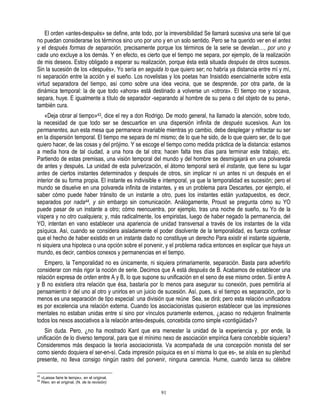 El orden «antes-después» se define, ante todo, por la irreversibilidad Se llamará sucesiva una serie tal que
no puedan considerarse los términos sino uno por uno y en un solo sentido. Pero se ha querido ver en el antes
y el después formas de separación, precisamente porque los términos de la serie se develan…, por uno y
cada uno excluye a los demás. Y en efecto, es cierto que el tiempo me separa, por ejemplo, de la realización
de mis deseos. Estoy obligado a esperar su realización, porque ésta está situada después de otros sucesos.
Sin la sucesión de los «después», Yo sería en seguida lo que quiero ser; no habría ya distancia entre mí y mí,
ni separación entre la acción y el sueño. Los novelistas y los poetas han Insistido esencialmente sobre esta
virtud separadora del tiempo, así como sobre una idea vecina, que se desprende, por otra parte, de la
dinámica temporal: la de que todo «ahora» está destinado a volverse un «otrora». El tiempo roe y socava,
separa, huye. E igualmente a título de separador -separando al hombre de su pena o del objeto de su pena-,
también cura.
    «Deja obrar al tiempo»43, dice el rey a don Rodrigo. De modo general, ha llamado la atención, sobre todo,
la necesidad de que todo ser se descuartice en una dispersión infinita de después sucesivos. Aun los
permanentes, aun esta mesa que permanece invariable mientras yo cambio, debe desplegar y refractar su ser
en la dispersión temporal. El tiempo me separa de mí mismo; de lo que he sido, de lo que quiero ser, de lo que
quiero hacer, de las cosas y del prójimo. Y se escoge el tiempo como medida práctica de la distancia: estamos
a media hora de tal ciudad, a una hora de tal otra; hacen falta tres días para terminar este trabajo, etc.
Partiendo de estas premisas, una visión temporal del mundo y del hombre se desmigajará en una polvareda
de antes y después. La unidad de esta pulverización, el átomo temporal será el instante, que tiene su lugar
antes de ciertos instantes determinados y después de otros, sin implicar ni un antes ni un después en el
interior de su forma propia. El instante es indivisible e intemporal, ya que la temporalidad es sucesión; pero el
mundo se disuelve en una polvareda infinita de instantes, y es un problema para Descartes, por ejemplo, el
saber cómo puede haber tránsito de un instante a otro, pues los instantes están yuxtapuestos, es decir,
separados por nada44, y sin embargo sin comunicación. Análogamente, Proust se pregunta cómo su YO
puede pasar de un instante a otro; cómo reencuentra, por ejemplo, tras una noche de sueño, su Yo de la
víspera y no otro cualquiera; y, más radicalmente, los empiristas, luego de haber negado la permanencia, del
YO, intentan en vano establecer una apariencia de unidad transversal a través de los instantes de la vida
psíquica. Así, cuando se considera aisladamente el poder disolvente de la temporalidad, es fuerza confesar
que el hecho de haber existido en un instante dado no constituye un derecho Para existir el instante siguiente,
ni siquiera una hipoteca o una opción sobre el porvenir, y el problema radica entonces en explicar que haya un
mundo, es decir, cambios conexos y permanencias en el tiempo.
    Empero, la Temporalidad no es únicamente, ni siquiera primariamente, separación. Basta para advertirlo
considerar con más rigor la noción de serie. Decimos que A está después de B. Acabamos de establecer una
relación expresa de orden entre A y B, lo que supone su unificación en el seno de ese mismo orden. Si entre A
y B no existiera otra relación que ésa, bastaría por lo menos para asegurar su conexión, pues permitiría al
pensamiento ir del uno al otro y unirlos en un juicio de sucesión. Así, pues, si el tiempo es separación, por lo
menos es una separación de tipo especial: una división que reúne Sea, se dirá; pero esta relación unificadora
es por excelencia una relación externa. Cuando los asociacionistas quisieron establecer que las impresiones
mentales no estaban unidas entre sí sino por vínculos puramente externos, ¿acaso no redujeron finalmente
todos los nexos asociativos a la relación antes-después, concebida como simple «contigüidad»?
   Sin duda. Pero, ¿no ha mostrado Kant que era menester la unidad de la experiencia y, por ende, la
unificación de lo diverso temporal, para que el mínimo nexo de asociación empírica fuera concebible siquiera?
Consideremos más despacio la teoría asociacionista. Va acompañada de una concepción monista del ser
como siendo doquiera el ser-en-sí. Cada impresión psíquica es en sí misma lo que es-, se aísla en su plenitud
presente, no lleva consigo ningún rastro del porvenir, ninguna carencia. Hume, cuando lanza su célebre

43
     «Laisse faire le temps», en el original.
44
     Rien, en el original. (N. de la revisión)

                                                       91
 