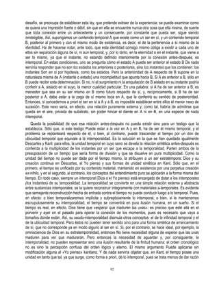 desafío, se preocupa de establecer esta ley, que pretende extraer de la experiencia: se puede examinar como
se quiera una impresión fuerte o débil, sin que en ella se encuentre nunca otra cosa que ella misma, de suerte
que toda conexión entre un antecedente y un consecuente, por constante que pueda ser, sigue siendo
ininteligible. Así, supongamos un contenido temporal A que existe como un ser en sí, y un contenido temporal
B, posterior al primero y con el mismo modo de existencia, es decir, el de la pertenencia a sí mismo de la
identidad. Ha de hacerse notar, ante todo, que esta identidad consigo mismo obliga a existir a cada uno de
ellos sin separación alguna de sí, ni aun temporal, y, por lo tanto, en la eternidad o en el instante, que viene a
ser lo mismo, ya que el instante, no estando definido interiormente por la conexión antes-después, es
intemporal. En estas condiciones, uno se pregunta cómo el estado A puede ser anterior al estado B De nada
serviría responder que no son los estados los anteriores o posteriores, sino los instantes que los contienen: los
instantes Son en sí por hipótesis, como los estados. Pero la anterioridad de A respecto de B supone en la
naturaleza misma de A (instante o estado) una incompletitud que apunta hacia B, Si A es anterior a B, sólo en
B puede recibir esta determinación. Si no, ni el surgimiento ni la aniquilación de B aislado en su instante podría
conferir a A, aislado en el suyo, la menor cualidad particular. En una palabra: si A ha de ser anterior a B, es
menester que sea en su ser mismo en B como futuro respecto de sí, y, recíprocamente, si B ha de ser
posterior a A, debe estar a la zaga de sí mismo toca en A, que le conferirá su sentido de posterioridad.
Entonces, si concedemos a priori el ser en sí a A y a B, es imposible establecer entre ellos el menor nexo de
sucesión. Este nexo sería, en efecto, una relación puramente externa y, como tal, habría de admitirse que
queda en el aire, privada de substrato, sin poder hincar el diente en A ni en B, en una especie de nada
intemporal.
    Queda la posibilidad de que esa relación antes-después no pueda existir sino para un testigo que la
establezca. Sólo que, si este testigo Puede estar a la vez en A y en B, ha de ser él mismo temporal, y el
problema se replanteará respecto de él, o bien, al contrario, puede trascender el tiempo por un don de
ubicuidad temporal que equivale a la intemporalidad. Es la solución en la que se han quedado igualmente
Descartes y Kant: para ellos, la unidad temporal en cuyo seno se devela la relación sintética antes-después es
conferida a la multiplicidad de los instantes por un ser que escapa a la temporalidad. Parten ambos de la
presuposición de un tiempo que sería forma de división y que se disuelve en pura multiplicidad. Como la
unidad del tiempo no puede ser dada por el tiempo mismo, la atribuyen a un ser extratémpora: Dios y su
creación continua en Descartes, el Yo pienso y sus formas de unidad sintética en Kant. Sólo que, en el
primero, el tiempo es unificado por su contenido material, mantenido en existencia por una perpetua creación
ex-nihilo, y en el segundo, al contrario, los conceptos del entendimiento puro se aplicarán a la forma misma del
tiempo. En todo caso, siempre un intemporal (Dios o el Yo pienso) está encargado de dotar a los intemporales
(los instantes) de su temporalidad. La temporalidad se convierte en una simple relación externa y abstracta
entre sustancias intemporales; se la quiere reconstruir íntegramente con materiales a-temporales. Es evidente
que semejante reconstrucción hecha de entrada contra el tiempo no puede conducir luego a lo temporal. Pues,
en efecto: o bien temporalizaremos implícita y subrepticiamente lo intemporal, o bien, si le mantenemos
escrupulosamente su intemporalidad, el tiempo se convertirá en pura ilusión humana, en un sueño. Si el
tiempo es real, en efecto, Dios tiene que «esperar que maduren las uvas»; es preciso que esté allá en el
porvenir y ayer en el pasado para operar la conexión de los momentos, pues es necesario que vaya a
tomarlos donde están. Así, su seudo-intemporalidad disimula otros conceptos: el de la infinidad temporal y el
de la ubicuidad temporal. Pero éstos no pueden tener sentido sino para una forma sintética de arrancamiento
de sí, que no corresponde ya en modo alguno al ser en sí. Si, por el contrario, se hace ideal, por ejemplo, la
omnisciencia de Dios en su extratemporalidad, entonces No tiene necesidad alguna de esperar que las uvas
maduren para ver que madurarán. Pero entonces la necesidad de aguardar y, por consiguiente, la
intemporalidad, no pueden representar sino una ilusión resultante de la finitud humana; el orden cronológico
no es sino la percepción confusa del orden lógico y eterno. El mismo argumento Puede aplicarse sin
modificación alguna al «Yo pienso» kantiano. Y de nada serviría objetar que, en Kant, el tiempo posee una
unidad en tanto que tal, ya que surge, como forma a priori, de lo intemporal, pues se trata menos de dar razón

                                                       92
 