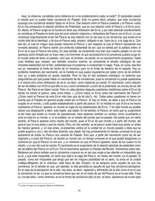 Aquí, la distancia, concebida como distancia en sí es simplemente la nada, la nada45. El escándalo cesará
si resulta que no puede haber conciencia sin Pasado. Esto no quiere decir, empero, que toda conciencia
suponga una conciencia anterior fijada en el En-sí. Esa relación entre el Para-si presente y el Para-sí vuelto
En-si nos enmascara la relación primitiva de Preteridad, que es una relación entre el Para-sí y el En-sí puro.
En efecto: el Para-sí surge en el mundo en tanto que nihilización del En-si, y por este absoluto acontecimiento
se constituye el Pasado en tanto que tal como relación originaria y nihilizadora del Para-si con el En-sí. Lo que
constituye originariamente el ser del Para-sí es esa relación con un ser que no es conciencia, que existe en la
noche total de la identidad, y tal que el Para-sí está, empero, obligado a ser, fuera de sí, a la zaga de sí. Con
ese ser, al cual en ningún caso puede reducirse el Para-sí y con respecto al cual el Para-sí representa una
novedad absoluta, el Para-sí siente una profunda solidaridad de ser, que se señala por la palabra antes: el
En-sí es lo que el Para-sí era antes, En este sentido, se comprende muy bien que nuestro pasado no se nos
aparezca como limitado por un trazo neto y sin borrones -lo que se produciría si la conciencia pudiera surgir en
el mundo antes de tener un pasado-, sino que, al contrario, se pierda, en un oscurecimiento progresivo, hasta
unas tinieblas que, empero, son también nosotros mismos; se comprende el sentido ontológico de esa
chocante solidaridad con el feto, solidaridad que no podemos ni comprender ni negar. Pues, en suma, ese feto
era yo; representa el límite de hecho de mi memoria, pero no el límite de derecho de mi pasado. Hay un
problema metafísico del nacimiento, en la medida en que puedo inquietarme por saber cómo de tal embrión
nací yo; y este problema es quizás insoluble. Pero no hay en ello problema ontológico: no tenemos que
preguntarnos por qué puede haber un nacimiento de las conciencias, pues la conciencia no puede aparecerse
a sí misma sino como nihilización de en-sí, es decir, como habiendo ya nacido. El nacimiento, como relación
de ser ek-stática con el En-si que ella no es y como constitución a priori de la preteridad, es una ley de ser del
Para-sí. Ser Para-sí es haber nacido. Pero no cabe plantear después cuestiones metafísicas sobre el En-sí de
donde ha nacido el para-si, tales como éstas: « ¿Cómo había un En-sí antes del nacimiento del Para-sí?
¿Cómo nació el Para-sí de este En-si más bien que de tal otro?», etc. Todas estas cuestiones no tienen en
cuenta que el Pasado en general puede existir por el Para-sí. Si hay un Antes, se debe a que el Para-sí ha
surgido en el mundo, y sólo puede establecérselo a partir del para-sí. En la medida en que el En-sí es hecho
copresente al Para-sí, aparece un mundo en lugar de los aislamientos del En-sí. Y en este mundo es posible
operar una designación y decir: este objeto, ese objeto. En tal sentido, el Para-sí, en tanto que su surgimiento
al ser hace que exista un mundo de copresencias, hace aparecer también su «antes» como co-presente a
unos en-síes en un mundo, o, sí se prefiere, en un estado del mundo que ha pasado. De suerte que, en cierto
sentido, el Para-sí aparece como nacido del mundo, pues el En-sí de que mundo y a partir del mundo, del
para-sí que no era antes y que ha nacido. Pero, en otro sentido, es el para-sí quien hace que exista un antes
de manera general, y, en ese antes, co-presentes unidos en la unidad de un mundo pasado y tales que se
pueda asignar a uno u otro de ellos diciendo: ese objeto. No hay primeramente Un tiempo universal en el que
aparecería de súbito un Para-sí aún carente de Pasado. Sino que, a partir del nacimiento como ley de ser
originaria y a priori del Para-sí, se devela un mundo con un tiempo universal en el que puede designarse un
momento en que el Para-sí no era aún, y un momento en que el Para-sí aparece; seres de los cuales no ha
nacido, y un ser del cual ha nacido. El nacimiento es el surgimiento de la relación absoluta de preteridad como
ser ek-stático del Para-sí en el En-sí. Por el nacimiento aparece un Pasado del Mundo. Volveremos sobre ello.
Bástenos por ahora señalar que la conciencia o para-sí es un ser que surge al ser allende un irreparable que
es él, y que este irreparable, en tanto que está a la zaga del Para-sí, en medio del mundo, es el pasado. El
pasado, como ser irreparable que tengo que ser sin ninguna posibilidad de no serlo, no entra en la unidad
«reflejo-reflejante» de la vivencia»: está fuera de ella. Empero, no es tampoco como aquello de que hay
conciencia, en el sentido en que, por ejemplo, la silla percibida es aquello de que hay conciencia perceptiva.
En el caso de la percepción de la silla, hay tesis, es decir, captación y afirmación de la silla como el en-sí que
la conciencia no es. Lo que la conciencia tiene que ser en el modo de ser del Para-si es el no-ser-silla. Pues
su «no-ser-silla», como veremos, es en la forma de conciencia (de) no ser, es decir, apariencia de no-ser para

45
     Le rien, le néani, en el original. (Nota de la Revisión)

                                                                96
 