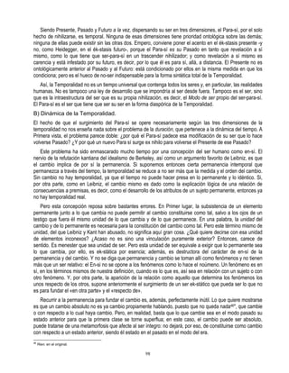 Siendo Presente, Pasado y Futuro a la vez, dispersando su ser en tres dimensiones, el Para-sí, por el solo
hecho de nihilizarse, es temporal. Ninguna de esas dimensiones tiene prioridad ontológica sobre las demás;
ninguna de ellas puede existir sin las otras dos. Empero, conviene poner el acento en el ék-stasis presente -y
no, como Heidegger, en el ék-stasis futuro-, porque el Para-sí es su Pasado en tanto que revelación a sí
mismo, como lo que tiene que ser-para-sí en un trascender nihilizador; y como revelación a sí mismo es
carencia y está infestado por su futuro, es decir, por lo que él es para sí, allá, a distancia. El Presente no es
ontológicamente anterior al Pasado y al Futuro: está condicionado por ellos en la misma medida en que los
condiciona; pero es el hueco de no-ser indispensable para la forma sintética total de la Temporalidad.
   Así, la Temporalidad no es un tiempo universal que contenga todos los seres y, en particular, las realidades
humanas. No es tampoco una ley de desarrollo que se impondría al ser desde fuera. Tampoco es el ser, sino
que es la intraestructura del ser que es su propia nihilización, es decir, el Modo de ser propio del ser-para-sí.
El Para-sí es el ser que tiene que ser su ser en la forma diaspórica de la Temporalidad.
B) Dinámica de la Temporalidad.
El hecho de que el surgimiento del Para-sí se opere necesariamente según las tres dimensiones de la
temporalidad no nos enseña nada sobre el problema de la duración, que pertenece a la dinámica del tiempo. A
Primera vista, el problema parece doble: ¿por qué el Para-sí padece esa modificación de su ser que lo hace
volverse Pasado? ¿Y por qué un nuevo Para sí surge ex nihilo para volverse el Presente de ese Pasado?
   Este problema ha sido enmascarado mucho tiempo por una concepción del ser humano como en-sí. El
nervio de la refutación kantiana del idealismo de Berkeley, así como un argumento favorito de Leibniz, es que
el cambio implica de por sí la permanencia. Si suponemos entonces cierta permanencia intemporal que
permanezca a través del tiempo, la temporalidad se reduce a no ser más que la medida y el orden del cambio.
Sin cambio no hay temporalidad, ya que el tiempo no puede hacer presa en lo permanente y lo idéntico. Si,
por otra parte, como en Leibniz, el cambio mismo es dado como la explicación lógica de una relación de
consecuencias a premisas, es decir, como el desarrollo de los atributos de un sujeto permanente, entonces ya
no hay temporalidad real.
    Pero esta concepción reposa sobre bastantes errores. En Primer lugar, la subsistencia de un elemento
permanente junto a lo que cambia no puede permitir al cambio constituirse como tal, salvo a los ojos de un
testigo que fuera éI mismo unidad de lo que cambia y de lo que permanece. En una palabra, la unidad del
cambio y de lo permanente es necesaria para la constitución del cambio como tal. Pero este término mismo de
unidad, del que Leibniz y Kant han abusado, no significa aquí gran cosa. ¿Qué quiere decirse con esa unidad
de elementos inconexos? ¿Acaso no es sino una vinculación puramente exterior? Entonces, carece de
sentido. Es menester que sea unidad de ser. Pero esta unidad de ser equivale a exigir que lo permanente sea
lo que cambia, por ello, es ek-stática por esencia; además, es destructora del carácter de en-sí de la
permanencia y del cambio. Y no se diga que permanencia y cambio se toman allí como fenómenos y no tienen
más que un ser relativo: el En-si no se opone a los fenómenos como lo hace el noúmeno. Un fenómeno es en
sí, en los términos mismos de nuestra definición, cuando es lo que es, así sea en relación con un sujeto o con
otro fenómeno. Y, por otra parte, la aparición de la relación como aquello que determina los fenómenos los
unos respecto de los otros, supone anteriormente el surgimiento de un ser ek-stático que pueda ser lo que no
es para fundar el «en otra parte» y el «respecto de».
   Recurrir a la permanencia para fundar el cambio es, además, perfectamente inútil. Lo que quiere mostrarse
es que un cambio absoluto no es ya cambio propiamente hablando, puesto que no queda nada46", que cambie
o con respecto a lo cual haya cambio. Pero, en realidad, basta que lo que cambie sea en el modo pasado su
estado anterior para que la primera clase se torne superflua; en este caso, el cambio puede ser absoluto,
puede tratarse de una metamorfosis que afecte al ser íntegro: no dejará, por eso, de constituirse como cambio
con respecto a un estado anterior, siendo éI estado en el pasado en el modo del era.
46
     Rien. en el original.

                                                       98
 