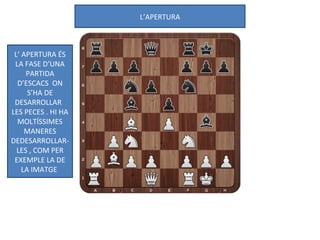 L’APERTURA
L’ APERTURA ÉS
LA FASE D’UNA
PARTIDA
D’ESCACS ON
S’HA DE
DESARROLLAR
LES PECES . HI HA
MOLTÍSSIMES
MANERES
DEDESARROLLAR-
LES , COM PER
EXEMPLE LA DE
LA IMATGE
 
