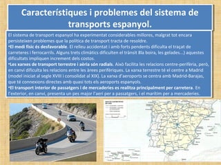 Característiques i problemes del sistema de
transports espanyol.
Característiques i problemes del sistema de
transports espanyol.
El sistema de transport espanyol ha experimentat considerables millores, malgrat tot encara
persisteixen problemes que la política de transport tracta de resoldre.
•El medi físic és desfavorable. El relleu accidentat i amb forts pendents dificulta el traçat de
carreteres i ferrocarrils. Alguns trets climàtics dificulten el trànsit 8la boira, les gelades...) aquestes
dificultats impliquen increment dels costos.
•Les xarxes de transport terrestre i aèria són radials. Això facilita les relacions centre-perifèria, però,
en canvi dificulta les relacions entre les àrees perifèriques. La xarxa terrestre té el centre a Madrid
(model iniciat al segle XVIII i consolidat al XIX). La xarxa d’aeroports se centra amb Madrid-Barajas,
que té connexions directes amb quasi tots els aeroports espanyols.
•El transport interior de passatgers i de mercaderies es realitza principalment per carretera. En
l’exterior, en canvi, presenta un pes major l’aeri per a passatgers, i el marítim per a mercaderies.
El sistema de transport espanyol ha experimentat considerables millores, malgrat tot encara
persisteixen problemes que la política de transport tracta de resoldre.
•El medi físic és desfavorable. El relleu accidentat i amb forts pendents dificulta el traçat de
carreteres i ferrocarrils. Alguns trets climàtics dificulten el trànsit 8la boira, les gelades...) aquestes
dificultats impliquen increment dels costos.
•Les xarxes de transport terrestre i aèria són radials. Això facilita les relacions centre-perifèria, però,
en canvi dificulta les relacions entre les àrees perifèriques. La xarxa terrestre té el centre a Madrid
(model iniciat al segle XVIII i consolidat al XIX). La xarxa d’aeroports se centra amb Madrid-Barajas,
que té connexions directes amb quasi tots els aeroports espanyols.
•El transport interior de passatgers i de mercaderies es realitza principalment per carretera. En
l’exterior, en canvi, presenta un pes major l’aeri per a passatgers, i el marítim per a mercaderies.
 