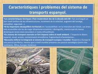 Característiques i problemes del sistema de
transports espanyol.
Característiques i problemes del sistema de
transports espanyol.
•Les característiques tècniques s’han modernitzat des de la dècada dels 80 i han aconseguit un
bon nivell (millora de les infraestructures, increment de la velocitat, augment del tonatge,
comoditat, seguretat...).
•Hi ha importants desequilibris territorials en l’accessibilitat i en la intensitat del trànsit. Les àrees
més accessibles són les de major dinamisme econòmic i demogràfic, mentre que els menys
dinàmiques tenen eixos secundaris o trams infrautilitzats.
•Els sistema de transport exerceix un fort impacte sobre el medi ambient. L’impacte és divers:
espacial, visual, acústic, contaminació atmosfèrica, fragmentació d’ecosistemes...
•Necessita millorar la integració al sistema de transport europeu i mundial. Respecte a Europa té
una posició perifèrica, mentre que a nivell mundial presenta una posició estratègica (entre tres
continents, Àfrica, Europa i Amèrica).
•Les característiques tècniques s’han modernitzat des de la dècada dels 80 i han aconseguit un
bon nivell (millora de les infraestructures, increment de la velocitat, augment del tonatge,
comoditat, seguretat...).
•Hi ha importants desequilibris territorials en l’accessibilitat i en la intensitat del trànsit. Les àrees
més accessibles són les de major dinamisme econòmic i demogràfic, mentre que els menys
dinàmiques tenen eixos secundaris o trams infrautilitzats.
•Els sistema de transport exerceix un fort impacte sobre el medi ambient. L’impacte és divers:
espacial, visual, acústic, contaminació atmosfèrica, fragmentació d’ecosistemes...
•Necessita millorar la integració al sistema de transport europeu i mundial. Respecte a Europa té
una posició perifèrica, mentre que a nivell mundial presenta una posició estratègica (entre tres
continents, Àfrica, Europa i Amèrica).
 