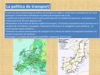 La política de transportLa política de transport
El marc en què es desenvolupa la política de transport és doble: a nivell intern (competència de l’Estat
espanyol) i a nivell extern (influïda per la política de transports de la UE).
La política de transport de la Unió Europea pretén garantir la mobilitat de persones i mercaderies en
l’interior de la UE. Els seus objectius són:
•Reequilibrar el pes entre els distints modes de transport, a fi d’evitar el predomini de la carretera en el
transport de mercaderies i passatgers. Potenciant el ferrocarril, la navegació a curta distància... Es
pretén pal·liar aquest problema.
•Fomentar les xarxes transeuropees de transport com a forma de millorar la integració econòmica i la
cohesió social entre els membres.
•Aconseguir un sistema de transport sostenible i respectuós amb el medi.
El marc en què es desenvolupa la política de transport és doble: a nivell intern (competència de l’Estat
espanyol) i a nivell extern (influïda per la política de transports de la UE).
La política de transport de la Unió Europea pretén garantir la mobilitat de persones i mercaderies en
l’interior de la UE. Els seus objectius són:
•Reequilibrar el pes entre els distints modes de transport, a fi d’evitar el predomini de la carretera en el
transport de mercaderies i passatgers. Potenciant el ferrocarril, la navegació a curta distància... Es
pretén pal·liar aquest problema.
•Fomentar les xarxes transeuropees de transport com a forma de millorar la integració econòmica i la
cohesió social entre els membres.
•Aconseguir un sistema de transport sostenible i respectuós amb el medi.
 