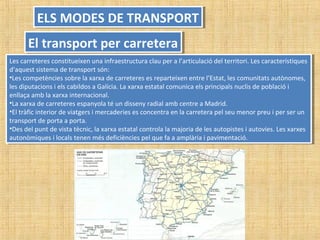 ELS MODES DE TRANSPORTELS MODES DE TRANSPORT
El transport per carreteraEl transport per carretera
Les carreteres constitueixen una infraestructura clau per a l’articulació del territori. Les característiques
d’aquest sistema de transport són:
•Les competències sobre la xarxa de carreteres es reparteixen entre l’Estat, les comunitats autònomes,
les diputacions i els cabildos a Galícia. La xarxa estatal comunica els principals nuclis de població i
enllaça amb la xarxa internacional.
•La xarxa de carreteres espanyola té un disseny radial amb centre a Madrid.
•El tràfic interior de viatgers i mercaderies es concentra en la carretera pel seu menor preu i per ser un
transport de porta a porta.
•Des del punt de vista tècnic, la xarxa estatal controla la majoria de les autopistes i autovies. Les xarxes
autonòmiques i locals tenen més deficiències pel que fa a amplària i pavimentació.
Les carreteres constitueixen una infraestructura clau per a l’articulació del territori. Les característiques
d’aquest sistema de transport són:
•Les competències sobre la xarxa de carreteres es reparteixen entre l’Estat, les comunitats autònomes,
les diputacions i els cabildos a Galícia. La xarxa estatal comunica els principals nuclis de població i
enllaça amb la xarxa internacional.
•La xarxa de carreteres espanyola té un disseny radial amb centre a Madrid.
•El tràfic interior de viatgers i mercaderies es concentra en la carretera pel seu menor preu i per ser un
transport de porta a porta.
•Des del punt de vista tècnic, la xarxa estatal controla la majoria de les autopistes i autovies. Les xarxes
autonòmiques i locals tenen més deficiències pel que fa a amplària i pavimentació.
 