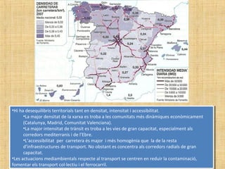 •Hi ha desequilibris territorials tant en densitat, intensitat i accessibilitat.
•La major densitat de la xarxa es troba a les comunitats més dinàmiques econòmicament
(Catalunya, Madrid, Comunitat Valenciana).
•La major intensitat de trànsit es troba a les vies de gran capacitat, especialment als
corredors mediterranis i de l’Ebre.
•L’accessibilitat per carretera és major i més homogènia que la de la resta
d’infraestructures de transport. No obstant es concentra als corredors radials de gran
capacitat.
•Les actuacions mediambientals respecte al transport se centren en reduir la contaminació,
fomentar els transport col·lectiu i el ferrocarril.
•Hi ha desequilibris territorials tant en densitat, intensitat i accessibilitat.
•La major densitat de la xarxa es troba a les comunitats més dinàmiques econòmicament
(Catalunya, Madrid, Comunitat Valenciana).
•La major intensitat de trànsit es troba a les vies de gran capacitat, especialment als
corredors mediterranis i de l’Ebre.
•L’accessibilitat per carretera és major i més homogènia que la de la resta
d’infraestructures de transport. No obstant es concentra als corredors radials de gran
capacitat.
•Les actuacions mediambientals respecte al transport se centren en reduir la contaminació,
fomentar els transport col·lectiu i el ferrocarril.
 