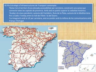 •El Pla Estratègic d’Infraestructures de Transport contempla:
•Dotar tot el territori d’una elevada accessibilitat per carretera, construint una xarxa que
connecte totes les capitals de província. Amb això es podrà superar la radialitat històrica.
•Acabar els eixos pendents: autovia del Cantàbric, Ruta de la Plata, autovia de la Mediterrània
fins a Càdis i l’enllaç entre la Vall de l’Ebre i la del Duero.
•La integració amb la UE per carretera, això es pretén amb la millora de les comunicacions amb
França i Portugal.
•El Pla Estratègic d’Infraestructures de Transport contempla:
•Dotar tot el territori d’una elevada accessibilitat per carretera, construint una xarxa que
connecte totes les capitals de província. Amb això es podrà superar la radialitat històrica.
•Acabar els eixos pendents: autovia del Cantàbric, Ruta de la Plata, autovia de la Mediterrània
fins a Càdis i l’enllaç entre la Vall de l’Ebre i la del Duero.
•La integració amb la UE per carretera, això es pretén amb la millora de les comunicacions amb
França i Portugal.
 