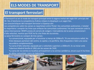 ELS MODES DE TRANSPORTELS MODES DE TRANSPORT
El transport ferroviariEl transport ferroviari
El ferrocarril va ser el mode de transport principal entre la segona meitat del segle XIX i principis del
XX. Des d’aleshores la competència d’altres mitjans la desplaçat a un segon lloc.
Les característiques del transport ferroviari a Espanya són:
Les competències sobre les xarxes es reparteixen entre l’Estat i les comunitats autònomes. L’estatal
és majoritària i comprèn les línies que enllacen les comunitats autònomes i les que connecten amb la
xarxa internacional. RENFE presta els serveis de viatgers i mercaderies de la xarxa convencional i
d’alta velocitat, mentre que FEVE ho fa a les línies de via estreta.
La xarxa ferroviària es compon de tres xarxes:
•La convencional, equipada per a funcionar a menys de 200km/h. Té una estructura radial, les
línies bàsiques parteixen del centre, la capital, a la perifèria. Des d’aquestes s’obre una xarxa
secundària complementària.
•La xarxa d’alta velocitat, equipada per a velocitats superiors a 200km/h. Es va iniciar amb
l’obertura Madrid-Sevilla el 1992.són les xarxes de l’AVE.
•La xarxa de via estreta es localitza principalment a la cornisa cantàbrica, encara que hi ha línies
en altres comunitats, com a la Valenciana.
El ferrocarril va ser el mode de transport principal entre la segona meitat del segle XIX i principis del
XX. Des d’aleshores la competència d’altres mitjans la desplaçat a un segon lloc.
Les característiques del transport ferroviari a Espanya són:
Les competències sobre les xarxes es reparteixen entre l’Estat i les comunitats autònomes. L’estatal
és majoritària i comprèn les línies que enllacen les comunitats autònomes i les que connecten amb la
xarxa internacional. RENFE presta els serveis de viatgers i mercaderies de la xarxa convencional i
d’alta velocitat, mentre que FEVE ho fa a les línies de via estreta.
La xarxa ferroviària es compon de tres xarxes:
•La convencional, equipada per a funcionar a menys de 200km/h. Té una estructura radial, les
línies bàsiques parteixen del centre, la capital, a la perifèria. Des d’aquestes s’obre una xarxa
secundària complementària.
•La xarxa d’alta velocitat, equipada per a velocitats superiors a 200km/h. Es va iniciar amb
l’obertura Madrid-Sevilla el 1992.són les xarxes de l’AVE.
•La xarxa de via estreta es localitza principalment a la cornisa cantàbrica, encara que hi ha línies
en altres comunitats, com a la Valenciana.
 