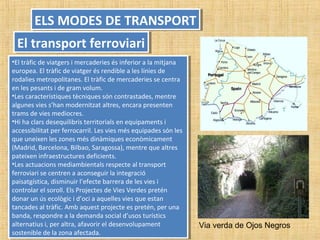 •El tràfic de viatgers i mercaderies és inferior a la mitjana
europea. El tràfic de viatger és rendible a les línies de
rodalies metropolitanes. El tràfic de mercaderies se centra
en les pesants i de gram volum.
•Les característiques tècniques són contrastades, mentre
algunes vies s’han modernitzat altres, encara presenten
trams de vies mediocres.
•Hi ha clars desequilibris territorials en equipaments i
accessibilitat per ferrocarril. Les vies més equipades són les
que uneixen les zones més dinàmiques econòmicament
(Madrid, Barcelona, Bilbao, Saragossa), mentre que altres
pateixen infraestructures deficients.
•Les actuacions mediambientals respecte al transport
ferroviari se centren a aconseguir la integració
paisatgística, disminuir l’efecte barrera de les vies i
controlar el soroll. Els Projectes de Vies Verdes pretén
donar un ús ecològic i d’oci a aquelles vies que estan
tancades al tràfic. Amb aquest projecte es pretén, per una
banda, respondre a la demanda social d’usos turístics
alternatius i, per altra, afavorir el desenvolupament
sostenible de la zona afectada.
•El tràfic de viatgers i mercaderies és inferior a la mitjana
europea. El tràfic de viatger és rendible a les línies de
rodalies metropolitanes. El tràfic de mercaderies se centra
en les pesants i de gram volum.
•Les característiques tècniques són contrastades, mentre
algunes vies s’han modernitzat altres, encara presenten
trams de vies mediocres.
•Hi ha clars desequilibris territorials en equipaments i
accessibilitat per ferrocarril. Les vies més equipades són les
que uneixen les zones més dinàmiques econòmicament
(Madrid, Barcelona, Bilbao, Saragossa), mentre que altres
pateixen infraestructures deficients.
•Les actuacions mediambientals respecte al transport
ferroviari se centren a aconseguir la integració
paisatgística, disminuir l’efecte barrera de les vies i
controlar el soroll. Els Projectes de Vies Verdes pretén
donar un ús ecològic i d’oci a aquelles vies que estan
tancades al tràfic. Amb aquest projecte es pretén, per una
banda, respondre a la demanda social d’usos turístics
alternatius i, per altra, afavorir el desenvolupament
sostenible de la zona afectada.
ELS MODES DE TRANSPORTELS MODES DE TRANSPORT
El transport ferroviariEl transport ferroviari
Via verda de Ojos Negros
 