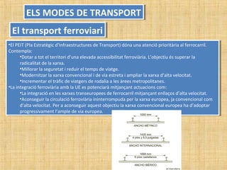 •El PEIT (Pla Estratègic d’Infraestructures de Transport) dóna una atenció prioritària al ferrocarril.
Contempla:
•Dotar a tot el territori d’una elevada accessibilitat ferroviària. L’objectiu és superar la
radicalitat de la xarxa.
•Millorar la seguretat i reduir el temps de viatge.
•Modernitzar la xarxa convencional i de via estreta i ampliar la xarxa d’alta velocitat.
•Incrementar el tràfic de viatgers de rodalia a les àrees metropolitanes.
•La integració ferroviària amb la UE es potenciarà mitjançant actuacions com:
•La integració en les xarxes transeuropees de ferrocarril mitjançant enllaços d’alta velocitat.
•Aconseguir la circulació ferroviària ininterrompuda per la xarxa europea, ja convencional com
d’alta velocitat. Per a aconseguir aquest objectiu la xarxa convencional europea ha d’adoptar
progressivament l’ample de via europea.
•El PEIT (Pla Estratègic d’Infraestructures de Transport) dóna una atenció prioritària al ferrocarril.
Contempla:
•Dotar a tot el territori d’una elevada accessibilitat ferroviària. L’objectiu és superar la
radicalitat de la xarxa.
•Millorar la seguretat i reduir el temps de viatge.
•Modernitzar la xarxa convencional i de via estreta i ampliar la xarxa d’alta velocitat.
•Incrementar el tràfic de viatgers de rodalia a les àrees metropolitanes.
•La integració ferroviària amb la UE es potenciarà mitjançant actuacions com:
•La integració en les xarxes transeuropees de ferrocarril mitjançant enllaços d’alta velocitat.
•Aconseguir la circulació ferroviària ininterrompuda per la xarxa europea, ja convencional com
d’alta velocitat. Per a aconseguir aquest objectiu la xarxa convencional europea ha d’adoptar
progressivament l’ample de via europea.
ELS MODES DE TRANSPORTELS MODES DE TRANSPORT
El transport ferroviariEl transport ferroviari
 