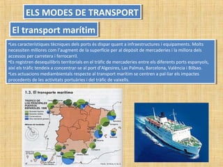 •Les característiques tècniques dels ports és dispar quant a infraestructures i equipaments. Molts
necessiten millores com l’augment de la superfície per al depòsit de mercaderies i la millora dels
accessos per carretera i ferrocarril.
•Es registren desequilibris territorials en el tràfic de mercaderies entre els diferents ports espanyols,
així els tràfic tendeix a concentrar-se al port d’Algesires, Las Palmas, Barcelona, València i Bilbao.
•Les actuacions mediambientals respecte al transport marítim se centren a pal·liar els impactes
procedents de les activitats portuàries i del tràfic de vaixells.
•Les característiques tècniques dels ports és dispar quant a infraestructures i equipaments. Molts
necessiten millores com l’augment de la superfície per al depòsit de mercaderies i la millora dels
accessos per carretera i ferrocarril.
•Es registren desequilibris territorials en el tràfic de mercaderies entre els diferents ports espanyols,
així els tràfic tendeix a concentrar-se al port d’Algesires, Las Palmas, Barcelona, València i Bilbao.
•Les actuacions mediambientals respecte al transport marítim se centren a pal·liar els impactes
procedents de les activitats portuàries i del tràfic de vaixells.
ELS MODES DE TRANSPORTELS MODES DE TRANSPORT
El transport marítimEl transport marítim
 