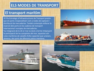 •El Pla Estratègic d’Infraestructures de Transport pretén
que els ports s’especialitzen com a nodes de captació i
distribució de mercaderies. També contempla millorar la
inserció dels ports en les cadenes de transport
internacional i europeu de mercaderies.
•La integració de la UE er mar es durà a terme mitjançant
la participació de les autopistes del mar, aquestes són
rutes marítimes de vaixells d’alta capacitat que uneixen,
almenys, dos ports de diferents països membres.
•El Pla Estratègic d’Infraestructures de Transport pretén
que els ports s’especialitzen com a nodes de captació i
distribució de mercaderies. També contempla millorar la
inserció dels ports en les cadenes de transport
internacional i europeu de mercaderies.
•La integració de la UE er mar es durà a terme mitjançant
la participació de les autopistes del mar, aquestes són
rutes marítimes de vaixells d’alta capacitat que uneixen,
almenys, dos ports de diferents països membres.
ELS MODES DE TRANSPORTELS MODES DE TRANSPORT
El transport marítimEl transport marítim
 