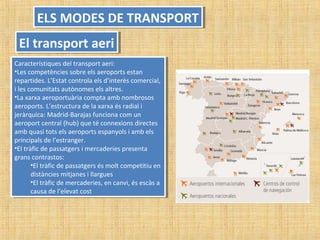 Característiques del transport aeri:
•Les competències sobre els aeroports estan
repartides. L’Estat controla els d’interès comercial,
i les comunitats autònomes els altres.
•La xarxa aeroportuària compta amb nombrosos
aeroports. L’estructura de la xarxa és radial i
jeràrquica: Madrid-Barajas funciona com un
aeroport central (hub) que té connexions directes
amb quasi tots els aeroports espanyols i amb els
principals de l’estranger.
•El tràfic de passatgers i mercaderies presenta
grans contrastos:
•El tràfic de passatgers és molt competitiu en
distàncies mitjanes i llargues
•El tràfic de mercaderies, en canvi, és escàs a
causa de l’elevat cost
Característiques del transport aeri:
•Les competències sobre els aeroports estan
repartides. L’Estat controla els d’interès comercial,
i les comunitats autònomes els altres.
•La xarxa aeroportuària compta amb nombrosos
aeroports. L’estructura de la xarxa és radial i
jeràrquica: Madrid-Barajas funciona com un
aeroport central (hub) que té connexions directes
amb quasi tots els aeroports espanyols i amb els
principals de l’estranger.
•El tràfic de passatgers i mercaderies presenta
grans contrastos:
•El tràfic de passatgers és molt competitiu en
distàncies mitjanes i llargues
•El tràfic de mercaderies, en canvi, és escàs a
causa de l’elevat cost
ELS MODES DE TRANSPORTELS MODES DE TRANSPORT
El transport aeriEl transport aeri
 