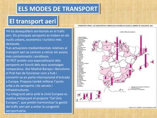 •Hi ha desequilibris territorials en el tràfic
aeri. Els principals aeroports es troben en els
nuclis urbans, econòmics i turístics més
destacats.
•Les actuacions mediambientals relatives al
transport aeri se centren a retirar els avions
més contaminants i sorollosos.
•El PEIT pretén una especialització dels
aeroports en funció dels seus avantatges
comparatius. Així Madrid-Barajas i Barcelona-
el Prat han de funcionar com a hub i
convertir-se en porta internacional d’entrada
a Europa. Proposa també millorar l’accés
urbà a els aeroports i els serveis i
infraestructures.
•La integració aèria amb la Unió Europea es
realitza mitjançant el projecte “Cel Únic
Europeu”, que pretén harmonitzar la gestió
del tràfic aeri per a evitar la congestió
aeroportuària.
•Hi ha desequilibris territorials en el tràfic
aeri. Els principals aeroports es troben en els
nuclis urbans, econòmics i turístics més
destacats.
•Les actuacions mediambientals relatives al
transport aeri se centren a retirar els avions
més contaminants i sorollosos.
•El PEIT pretén una especialització dels
aeroports en funció dels seus avantatges
comparatius. Així Madrid-Barajas i Barcelona-
el Prat han de funcionar com a hub i
convertir-se en porta internacional d’entrada
a Europa. Proposa també millorar l’accés
urbà a els aeroports i els serveis i
infraestructures.
•La integració aèria amb la Unió Europea es
realitza mitjançant el projecte “Cel Únic
Europeu”, que pretén harmonitzar la gestió
del tràfic aeri per a evitar la congestió
aeroportuària.
ELS MODES DE TRANSPORTELS MODES DE TRANSPORT
El transport aeriEl transport aeri
 