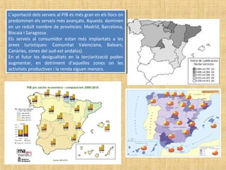 L’aportació dels serveis al PIB és més gran en els llocs on
predominen els serveis més avançats. Aquests dominen
en un reduït nombre de províncies: Madrid, Barcelona,
Biscaia i Saragossa.
Els serveis al consumidor estan més implantats a les
àrees turístiques: Comunitat Valenciana, Balears,
Canàries, zones del sud-est andalús).
En el futur les desigualtats en la terciarització poden
augmentar, en detriment d’aquelles zones on les
activitats productives i la renda siguen menors.
L’aportació dels serveis al PIB és més gran en els llocs on
predominen els serveis més avançats. Aquests dominen
en un reduït nombre de províncies: Madrid, Barcelona,
Biscaia i Saragossa.
Els serveis al consumidor estan més implantats a les
àrees turístiques: Comunitat Valenciana, Balears,
Canàries, zones del sud-est andalús).
En el futur les desigualtats en la terciarització poden
augmentar, en detriment d’aquelles zones on les
activitats productives i la renda siguen menors.
 
