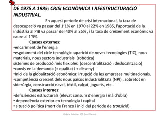 DE 1975 A 1985: CRISI ECONÒMICA I REESTRUCTURACIÓ
INDUSTRIAL.
                    En aquest període de crisi internacional, la taxa de
desocupació va passar del 1’1% en 1970 al 22% en 1985, l'aportació de la
indústria al PIB va passar del 40% al 35% , i la taxa de creixement econòmic va
caure al 1’3%.
           Causes externes:
•encariment de l'energia
•esgotament del cicle tecnològic :aparició de noves tecnologies (TIC), nous
materials, nous sectors industrials (robòtica)
sistemes de producció més flexibles (descentralització i deslocalització)
•canvis en la demanda (+ qualitat i + disseny)
•Inici de la globalització econòmica: irrupció de les empreses multinacionals.
•competència creixent dels nous països industrialitzats (NPI) , sobretot en
siderúrgia, construcció naval, tèxtil, calçat, joguets, etc…
           Causes internes:
•deficiències estructurals (elevat consum d'energia i mà d'obra)
• dependència exterior en tecnologia i capital
• situació política (mort de Franco i inici del període de transició)
                            Gràcia Jiménez IES Sant Vicent
 