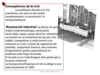 Conseqüències de la crisi:
         Les polítiques d’eixida a la crisi
econòmica, van anar en dos sentits
complementaris: la reconversió i la
reindustrialització

Reconversió industrial: va afectar als sectors
madurs (siderometalúrgia, construcció
naval, tèxtil, calçat, equips elèctrics i electrònics) i
va consistir en un tractament de xoc per a fer
viables i competitives a mitjà termini a les
empreses en crisis, a través de regulacions de
plantilles, sanejament financer, nous sistemes
d'organització i gestió, especialització en
productes amb major demanda.
El resultat va ser molt desigual, més positiu per a
les grans empreses.
La incorporació d'Espanya a la UE va obligar a una
nova reconversió en 1991.
                                  Gràcia Jiménez IES Sant Vicent
 