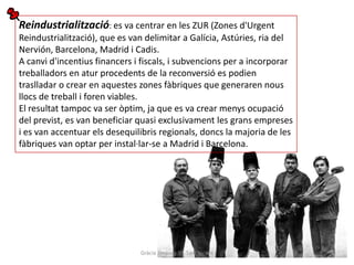 Reindustrialització: es va centrar en les ZUR (Zones d'Urgent
Reindustrialització), que es van delimitar a Galícia, Astúries, ria del
Nervión, Barcelona, Madrid i Cadis.
A canvi d'incentius financers i fiscals, i subvencions per a incorporar
treballadors en atur procedents de la reconversió es podien
traslladar o crear en aquestes zones fàbriques que generaren nous
llocs de treball i foren viables.
El resultat tampoc va ser òptim, ja que es va crear menys ocupació
del previst, es van beneficiar quasi exclusivament les grans empreses
i es van accentuar els desequilibris regionals, doncs la majoria de les
fàbriques van optar per instal·lar-se a Madrid i Barcelona.




                               Gràcia Jiménez IES Sant Vicent
 