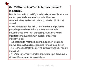 De 1986 a l'actualitat: la tercera revolució
industrial.
Des de l'entrada en la UE, la indústria espanyola ha viscut
un fort procés de modernització i millora en
competitivitat, amb alts i baixos (crisis de 1992 i crisi
actual)
La UE va destinar des del primer moment importants
partides procedents dels seus fons estructurals
encaminades a corregir els desequilibris econòmics
interterritorials, així es van establir tres àrees
incentivables:
- ZEP (Zones de Promoció Econòmica): són les àrees
menys desenvolupades, segons la renda i taxa d'atur.
- ZID (Zones en Declivi)les àrees més afectades per l'ajust
industrial
- ZE (Zones especials): poden ser creades pel Govern en
circumstàncies que ho aconsellen.


                           Gràcia Jiménez IES Sant Vicent
 