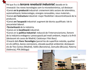 Pel que fa a la tercera revolució industrial, basada en la
innovació i les noves tecnologies com la microelectrònica, cal destacar:
•Canvis en la producció industrial: creixement dels sectors de telemàtica,
automatització, biotecnologia, energies renovables, nous materials…
•Canvis en l'estructura industrial: major flexibilitat i descentralització de la
producció.
•Canvis en l'ocupació industrial: augment de tècnics qualificats i de la
precarietat laboral.
•Terciarització de la indústria.
•Canvis en la localització industrial.
•Canvis en la política industrial: reducció de l'intervencionisme, foment
de la indústria endogena i preocupació pel medi ambient, impuls a la R+D
(destacant els casos de Madrid, Catalunya i País Basc)
•Creació dels Parcs Tecnològics (parcel·les de superfície reduïda, qualitat
en els edificis, bones connexions, elevada qualitat ambiental, destaquen
els de Tres Cantos (Madrid), Vallés (Barcelona), Zamudio (Biscaia), Paterna
(València), PTA (Màlaga)




  Gràcia Jiménez IES Sant Vicent
 