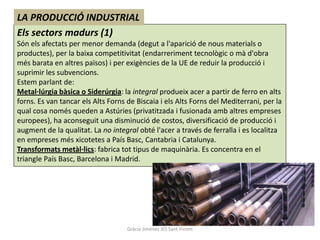 LA PRODUCCIÓ INDUSTRIAL
Els sectors madurs (1)
Són els afectats per menor demanda (degut a l'aparició de nous materials o
productes), per la baixa competitivitat (endarreriment tecnològic o mà d'obra
més barata en altres països) i per exigències de la UE de reduir la producció i
suprimir les subvencions.
Estem parlant de:
Metal·lúrgia bàsica o Siderúrgia: la integral produeix acer a partir de ferro en alts
forns. Es van tancar els Alts Forns de Biscaia i els Alts Forns del Mediterrani, per la
qual cosa només queden a Astúries (privatitzada i fusionada amb altres empreses
europees), ha aconseguit una disminució de costos, diversificació de producció i
augment de la qualitat. La no integral obté l'acer a través de ferralla i es localitza
en empreses més xicotetes a País Basc, Cantabria i Catalunya.
Transformats metàl·lics: fabrica tot tipus de maquinària. Es concentra en el
triangle País Basc, Barcelona i Madrid.




                                    Gràcia Jiménez IES Sant Vicent
 
