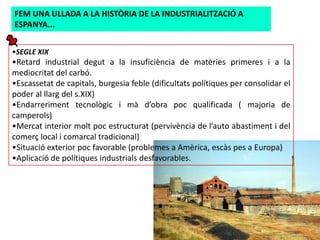 FEM UNA ULLADA A LA HISTÒRIA DE LA INDUSTRIALITZACIÓ A
ESPANYA...


•SEGLE XIX
•Retard industrial degut a la insuficiència de matèries primeres i a la
mediocritat del carbó.
•Escassetat de capitals, burgesia feble (dificultats polítiques per consolidar el
poder al llarg del s.XIX)
•Endarreriment tecnològic i mà d’obra poc qualificada ( majoria de
camperols)
•Mercat interior molt poc estructurat (pervivència de l’auto abastiment i del
comerç local i comarcal tradicional)
•Situació exterior poc favorable (problemes a Amèrica, escàs pes a Europa)
•Aplicació de polítiques industrials desfavorables.
 