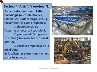 Sectors industrials punters (3)
Són els relacionats amb l'alta
tecnologia (microelectrònica,
telemàtica, biotecnologia, etc… ).
Presenten tres clars problemes:
        1. dependència de
l'exterior en recerca i tecnologia,
        2. predomini d'empreses
xicotetes (circumscrites al mercat
interior)
        3. escassa preparació de la
mà d'obra.
Es localitzen preferentment en els
parcs tecnològics.


                          Gràcia Jiménez IES Sant Vicent
 