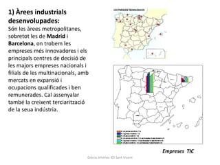 1) Àrees industrials
desenvolupades:
Són les àrees metropolitanes,
sobretot les de Madrid i
Barcelona, on trobem les
empreses més innovadores i els
principals centres de decisió de
les majors empreses nacionals i
filials de les multinacionals, amb
mercats en expansió i
ocupacions qualificades i ben
remunerades. Cal assenyalar
també la creixent terciarització
de la seua indústria.




                                                                  Empreses TIC
                                 Gràcia Jiménez IES Sant Vicent
 
