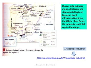 Durant esta primera
                                 etapa, destacaren la
                                 siderometalúrgia en
                                 Màlaga i Nord
                                 d’Espanya (Astúrias,
                                 Cantàbria i País Basc),
                                 i la indústria tèxtil del
                                 cotó a Catalunya.




                                   Arqueologia industrial



 http://ca.wikipedia.org/wiki/Arqueologia_industrial

Gràcia Jiménez IES Sant Vicent
 