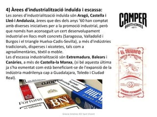4) Àrees d'industrialització induïda i escassa:
Les zones d'industrialització induïda són Aragó, Castella i
Lleó i Andalusia, àrees que des dels anys ’60 han comptat
amb diverses iniciatives per a la promoció industrial, però
que només han aconseguit un cert desenvolupament
industrial en llocs molt concrets (Saragossa, Valladolid i
Burgos i el triangle Huelva-Cadis-Sevilla), a més d'indústries
tradicionals, disperses i xicotetes, tals com a
agroalimentàries, tèxtil o moble.
Les d'escassa industrialització són Extremadura, Balears i
Canàries, a més de Castella-la Manxa, (si bé aquesta última
ja s'ha esmentat com està beneficiant-se de l'expansió de la
indústria madrilenya cap a Guadalajara, Toledo i Ciudad
Real).




                                 Gràcia Jiménez IES Sant Vicent
 